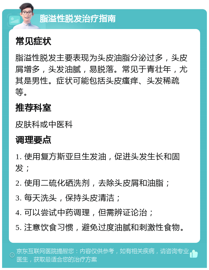 脂溢性脱发治疗指南 常见症状 脂溢性脱发主要表现为头皮油脂分泌过多，头皮屑增多，头发油腻，易脱落。常见于青壮年，尤其是男性。症状可能包括头皮瘙痒、头发稀疏等。 推荐科室 皮肤科或中医科 调理要点 1. 使用复方斯亚旦生发油，促进头发生长和固发； 2. 使用二硫化硒洗剂，去除头皮屑和油脂； 3. 每天洗头，保持头皮清洁； 4. 可以尝试中药调理，但需辨证论治； 5. 注意饮食习惯，避免过度油腻和刺激性食物。