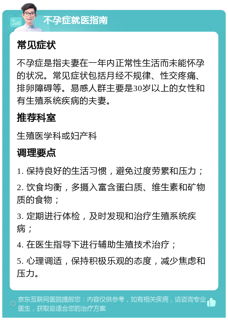 不孕症就医指南 常见症状 不孕症是指夫妻在一年内正常性生活而未能怀孕的状况。常见症状包括月经不规律、性交疼痛、排卵障碍等。易感人群主要是30岁以上的女性和有生殖系统疾病的夫妻。 推荐科室 生殖医学科或妇产科 调理要点 1. 保持良好的生活习惯，避免过度劳累和压力； 2. 饮食均衡，多摄入富含蛋白质、维生素和矿物质的食物； 3. 定期进行体检，及时发现和治疗生殖系统疾病； 4. 在医生指导下进行辅助生殖技术治疗； 5. 心理调适，保持积极乐观的态度，减少焦虑和压力。