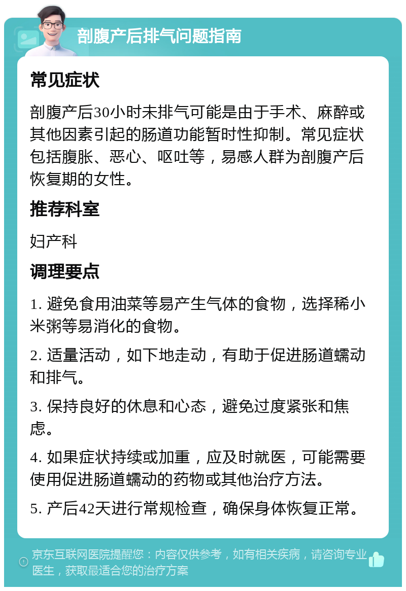 剖腹产后排气问题指南 常见症状 剖腹产后30小时未排气可能是由于手术、麻醉或其他因素引起的肠道功能暂时性抑制。常见症状包括腹胀、恶心、呕吐等，易感人群为剖腹产后恢复期的女性。 推荐科室 妇产科 调理要点 1. 避免食用油菜等易产生气体的食物，选择稀小米粥等易消化的食物。 2. 适量活动，如下地走动，有助于促进肠道蠕动和排气。 3. 保持良好的休息和心态，避免过度紧张和焦虑。 4. 如果症状持续或加重，应及时就医，可能需要使用促进肠道蠕动的药物或其他治疗方法。 5. 产后42天进行常规检查，确保身体恢复正常。