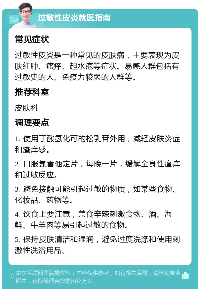 过敏性皮炎就医指南 常见症状 过敏性皮炎是一种常见的皮肤病，主要表现为皮肤红肿、瘙痒、起水疱等症状。易感人群包括有过敏史的人、免疫力较弱的人群等。 推荐科室 皮肤科 调理要点 1. 使用丁酸氢化可的松乳膏外用，减轻皮肤炎症和瘙痒感。 2. 口服氯雷他定片，每晚一片，缓解全身性瘙痒和过敏反应。 3. 避免接触可能引起过敏的物质，如某些食物、化妆品、药物等。 4. 饮食上要注意，禁食辛辣刺激食物、酒、海鲜、牛羊肉等易引起过敏的食物。 5. 保持皮肤清洁和湿润，避免过度洗涤和使用刺激性洗浴用品。