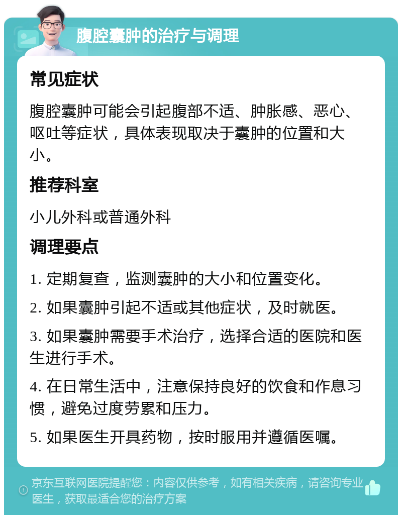 腹腔囊肿的治疗与调理 常见症状 腹腔囊肿可能会引起腹部不适、肿胀感、恶心、呕吐等症状，具体表现取决于囊肿的位置和大小。 推荐科室 小儿外科或普通外科 调理要点 1. 定期复查，监测囊肿的大小和位置变化。 2. 如果囊肿引起不适或其他症状，及时就医。 3. 如果囊肿需要手术治疗，选择合适的医院和医生进行手术。 4. 在日常生活中，注意保持良好的饮食和作息习惯，避免过度劳累和压力。 5. 如果医生开具药物，按时服用并遵循医嘱。