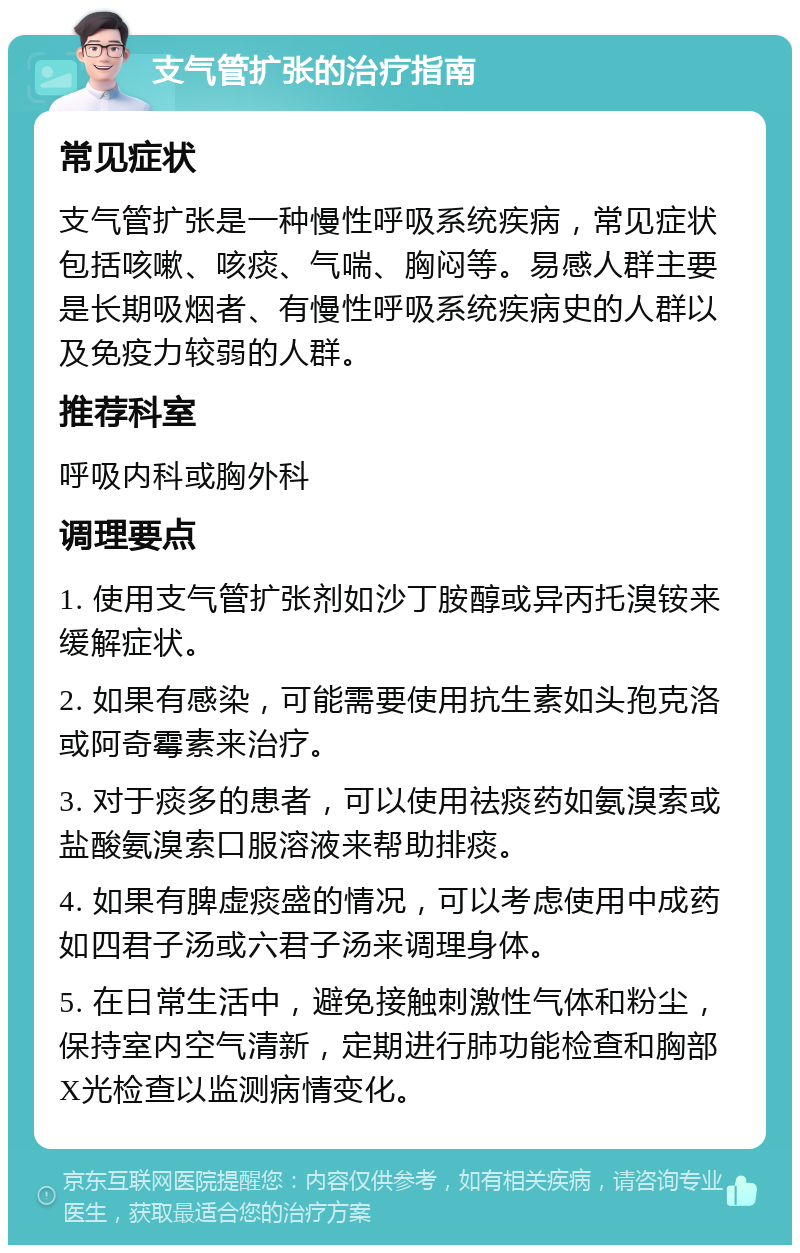 支气管扩张的治疗指南 常见症状 支气管扩张是一种慢性呼吸系统疾病，常见症状包括咳嗽、咳痰、气喘、胸闷等。易感人群主要是长期吸烟者、有慢性呼吸系统疾病史的人群以及免疫力较弱的人群。 推荐科室 呼吸内科或胸外科 调理要点 1. 使用支气管扩张剂如沙丁胺醇或异丙托溴铵来缓解症状。 2. 如果有感染，可能需要使用抗生素如头孢克洛或阿奇霉素来治疗。 3. 对于痰多的患者，可以使用祛痰药如氨溴索或盐酸氨溴索口服溶液来帮助排痰。 4. 如果有脾虚痰盛的情况，可以考虑使用中成药如四君子汤或六君子汤来调理身体。 5. 在日常生活中，避免接触刺激性气体和粉尘，保持室内空气清新，定期进行肺功能检查和胸部X光检查以监测病情变化。