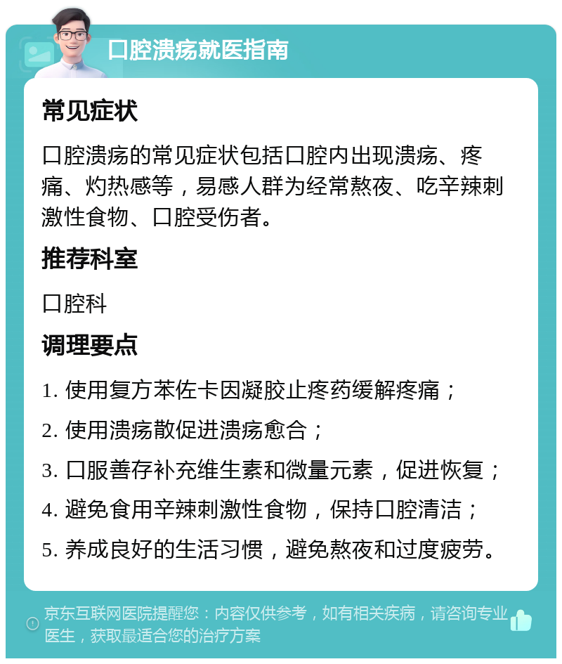 口腔溃疡就医指南 常见症状 口腔溃疡的常见症状包括口腔内出现溃疡、疼痛、灼热感等，易感人群为经常熬夜、吃辛辣刺激性食物、口腔受伤者。 推荐科室 口腔科 调理要点 1. 使用复方苯佐卡因凝胶止疼药缓解疼痛； 2. 使用溃疡散促进溃疡愈合； 3. 口服善存补充维生素和微量元素，促进恢复； 4. 避免食用辛辣刺激性食物，保持口腔清洁； 5. 养成良好的生活习惯，避免熬夜和过度疲劳。