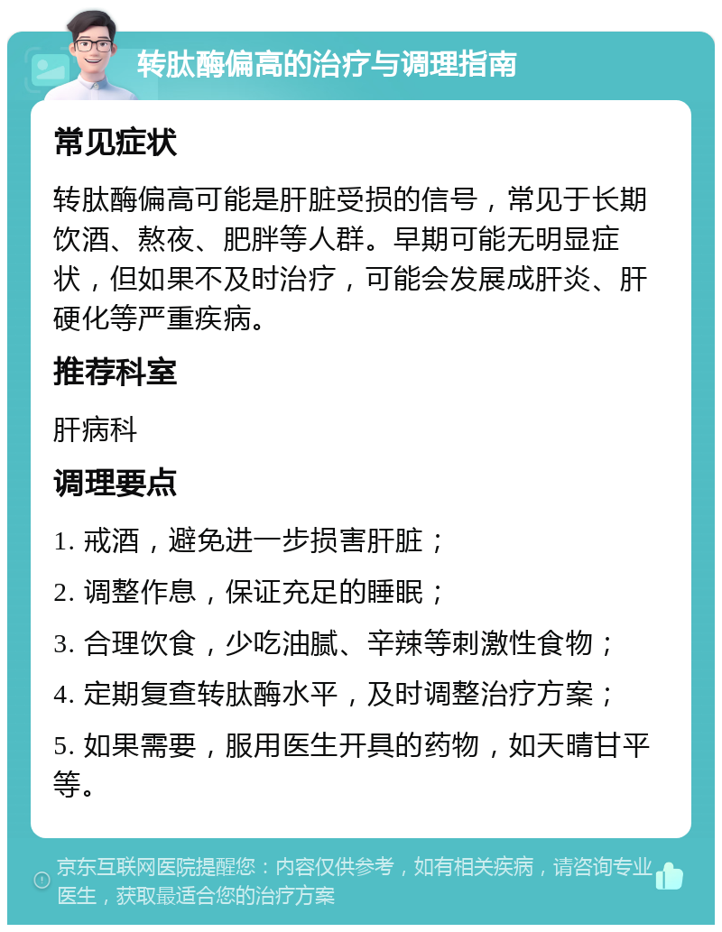 转肽酶偏高的治疗与调理指南 常见症状 转肽酶偏高可能是肝脏受损的信号，常见于长期饮酒、熬夜、肥胖等人群。早期可能无明显症状，但如果不及时治疗，可能会发展成肝炎、肝硬化等严重疾病。 推荐科室 肝病科 调理要点 1. 戒酒，避免进一步损害肝脏； 2. 调整作息，保证充足的睡眠； 3. 合理饮食，少吃油腻、辛辣等刺激性食物； 4. 定期复查转肽酶水平，及时调整治疗方案； 5. 如果需要，服用医生开具的药物，如天晴甘平等。