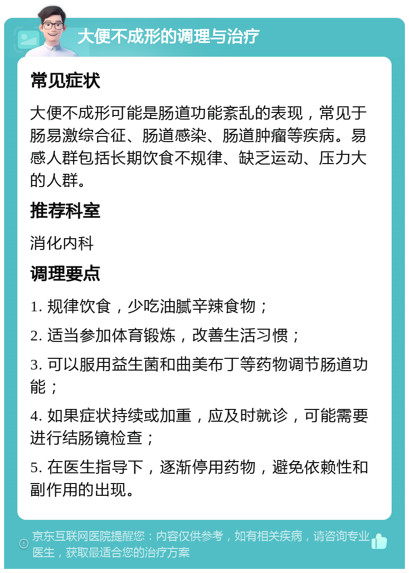 大便不成形的调理与治疗 常见症状 大便不成形可能是肠道功能紊乱的表现，常见于肠易激综合征、肠道感染、肠道肿瘤等疾病。易感人群包括长期饮食不规律、缺乏运动、压力大的人群。 推荐科室 消化内科 调理要点 1. 规律饮食，少吃油腻辛辣食物； 2. 适当参加体育锻炼，改善生活习惯； 3. 可以服用益生菌和曲美布丁等药物调节肠道功能； 4. 如果症状持续或加重，应及时就诊，可能需要进行结肠镜检查； 5. 在医生指导下，逐渐停用药物，避免依赖性和副作用的出现。