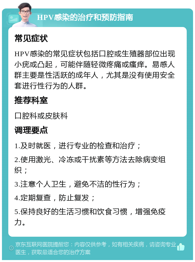 HPV感染的治疗和预防指南 常见症状 HPV感染的常见症状包括口腔或生殖器部位出现小疣或凸起，可能伴随轻微疼痛或瘙痒。易感人群主要是性活跃的成年人，尤其是没有使用安全套进行性行为的人群。 推荐科室 口腔科或皮肤科 调理要点 1.及时就医，进行专业的检查和治疗； 2.使用激光、冷冻或干扰素等方法去除病变组织； 3.注意个人卫生，避免不洁的性行为； 4.定期复查，防止复发； 5.保持良好的生活习惯和饮食习惯，增强免疫力。