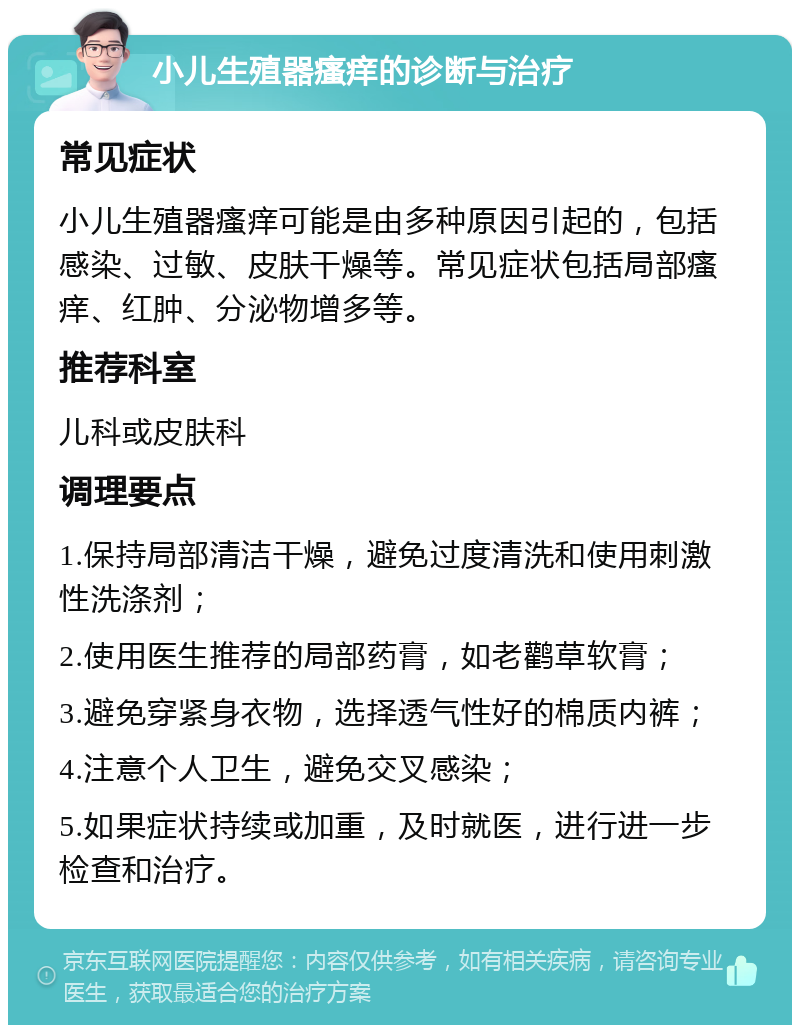 小儿生殖器瘙痒的诊断与治疗 常见症状 小儿生殖器瘙痒可能是由多种原因引起的，包括感染、过敏、皮肤干燥等。常见症状包括局部瘙痒、红肿、分泌物增多等。 推荐科室 儿科或皮肤科 调理要点 1.保持局部清洁干燥，避免过度清洗和使用刺激性洗涤剂； 2.使用医生推荐的局部药膏，如老鹳草软膏； 3.避免穿紧身衣物，选择透气性好的棉质内裤； 4.注意个人卫生，避免交叉感染； 5.如果症状持续或加重，及时就医，进行进一步检查和治疗。