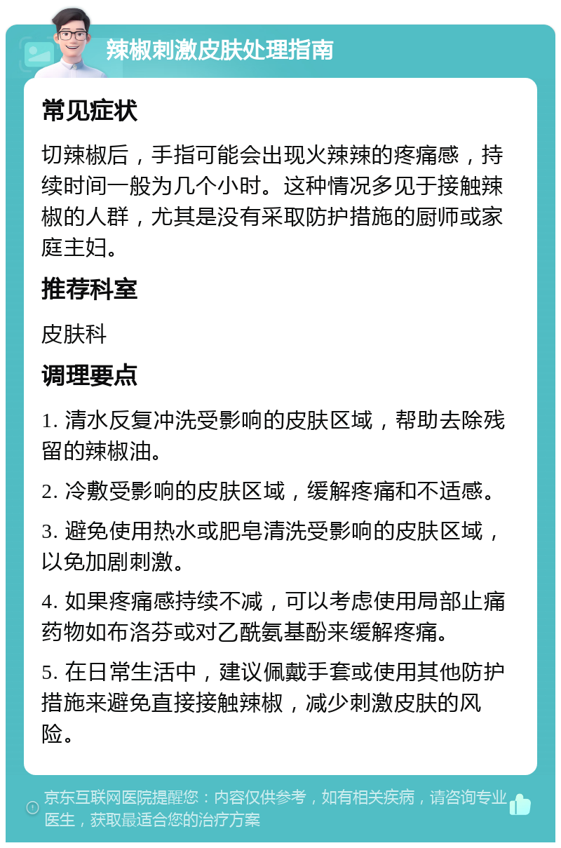 辣椒刺激皮肤处理指南 常见症状 切辣椒后，手指可能会出现火辣辣的疼痛感，持续时间一般为几个小时。这种情况多见于接触辣椒的人群，尤其是没有采取防护措施的厨师或家庭主妇。 推荐科室 皮肤科 调理要点 1. 清水反复冲洗受影响的皮肤区域，帮助去除残留的辣椒油。 2. 冷敷受影响的皮肤区域，缓解疼痛和不适感。 3. 避免使用热水或肥皂清洗受影响的皮肤区域，以免加剧刺激。 4. 如果疼痛感持续不减，可以考虑使用局部止痛药物如布洛芬或对乙酰氨基酚来缓解疼痛。 5. 在日常生活中，建议佩戴手套或使用其他防护措施来避免直接接触辣椒，减少刺激皮肤的风险。