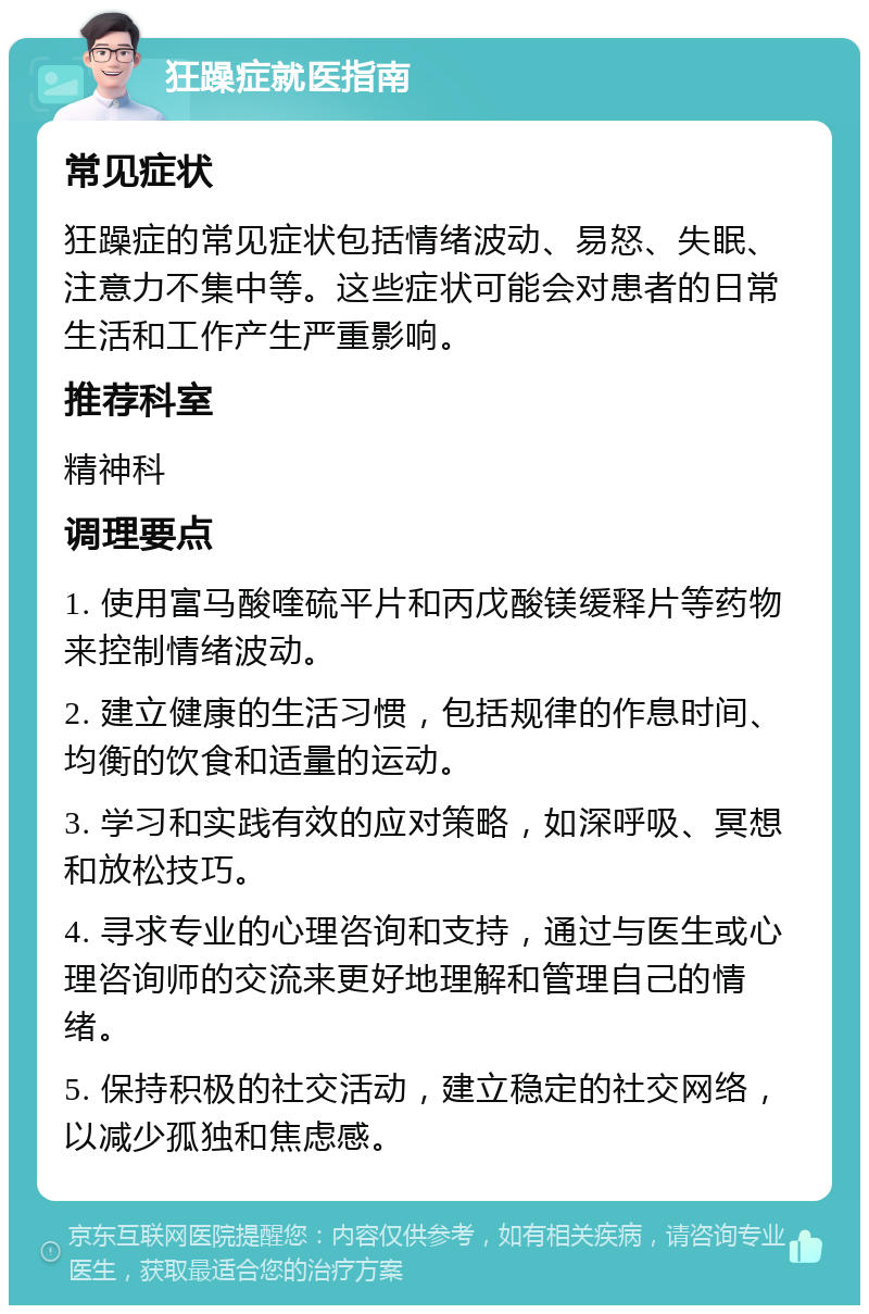 狂躁症就医指南 常见症状 狂躁症的常见症状包括情绪波动、易怒、失眠、注意力不集中等。这些症状可能会对患者的日常生活和工作产生严重影响。 推荐科室 精神科 调理要点 1. 使用富马酸喹硫平片和丙戊酸镁缓释片等药物来控制情绪波动。 2. 建立健康的生活习惯，包括规律的作息时间、均衡的饮食和适量的运动。 3. 学习和实践有效的应对策略，如深呼吸、冥想和放松技巧。 4. 寻求专业的心理咨询和支持，通过与医生或心理咨询师的交流来更好地理解和管理自己的情绪。 5. 保持积极的社交活动，建立稳定的社交网络，以减少孤独和焦虑感。