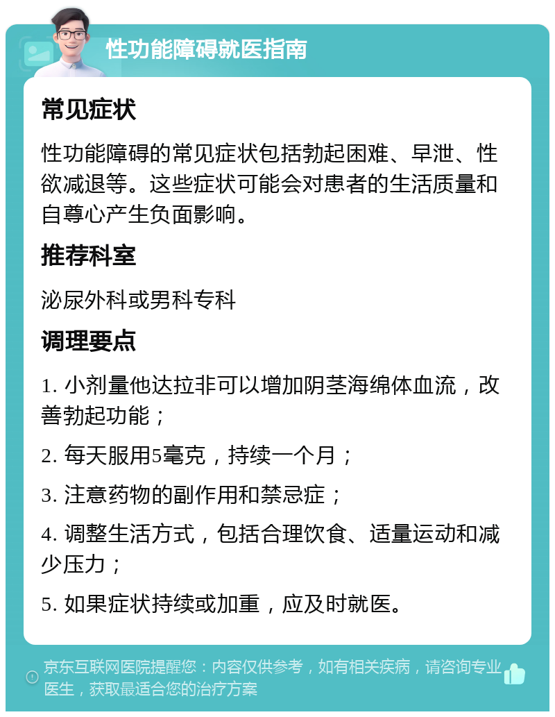 性功能障碍就医指南 常见症状 性功能障碍的常见症状包括勃起困难、早泄、性欲减退等。这些症状可能会对患者的生活质量和自尊心产生负面影响。 推荐科室 泌尿外科或男科专科 调理要点 1. 小剂量他达拉非可以增加阴茎海绵体血流，改善勃起功能； 2. 每天服用5毫克，持续一个月； 3. 注意药物的副作用和禁忌症； 4. 调整生活方式，包括合理饮食、适量运动和减少压力； 5. 如果症状持续或加重，应及时就医。