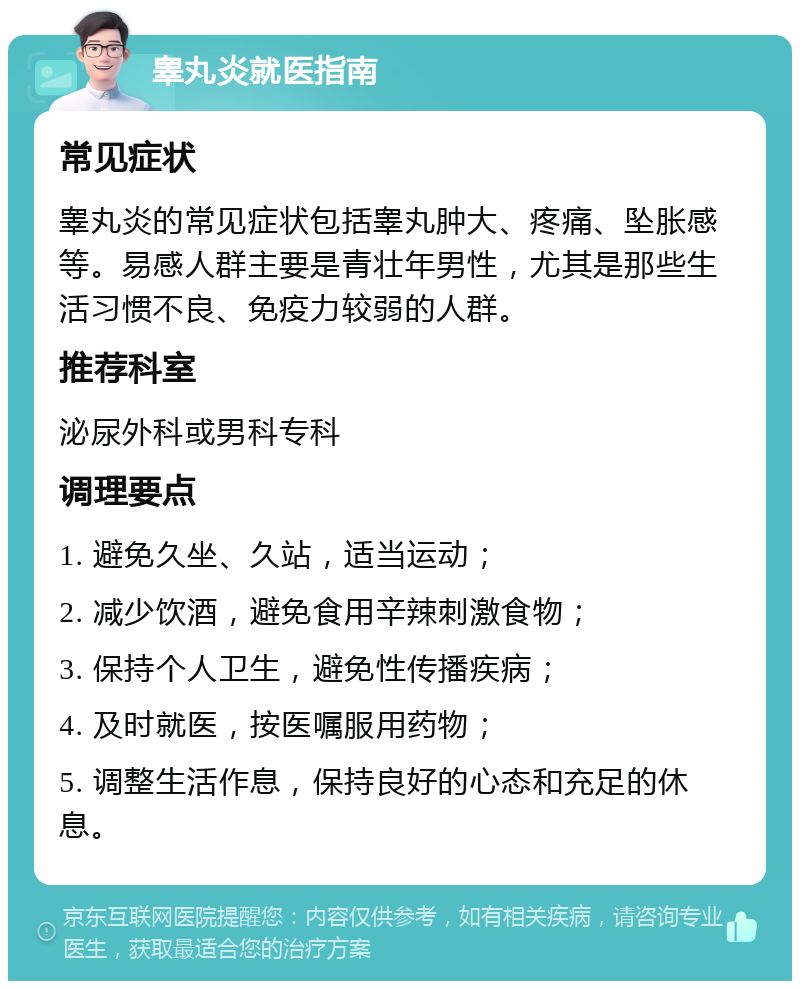 睾丸炎就医指南 常见症状 睾丸炎的常见症状包括睾丸肿大、疼痛、坠胀感等。易感人群主要是青壮年男性，尤其是那些生活习惯不良、免疫力较弱的人群。 推荐科室 泌尿外科或男科专科 调理要点 1. 避免久坐、久站，适当运动； 2. 减少饮酒，避免食用辛辣刺激食物； 3. 保持个人卫生，避免性传播疾病； 4. 及时就医，按医嘱服用药物； 5. 调整生活作息，保持良好的心态和充足的休息。