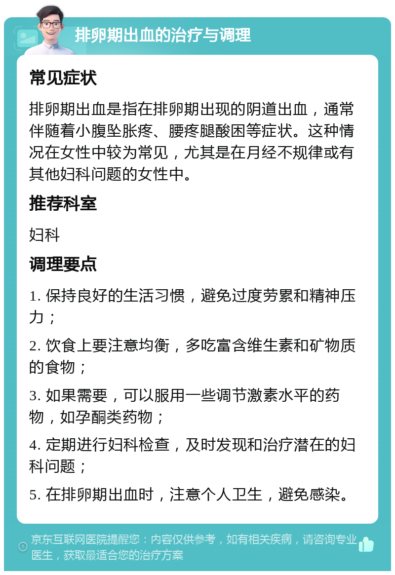 排卵期出血的治疗与调理 常见症状 排卵期出血是指在排卵期出现的阴道出血，通常伴随着小腹坠胀疼、腰疼腿酸困等症状。这种情况在女性中较为常见，尤其是在月经不规律或有其他妇科问题的女性中。 推荐科室 妇科 调理要点 1. 保持良好的生活习惯，避免过度劳累和精神压力； 2. 饮食上要注意均衡，多吃富含维生素和矿物质的食物； 3. 如果需要，可以服用一些调节激素水平的药物，如孕酮类药物； 4. 定期进行妇科检查，及时发现和治疗潜在的妇科问题； 5. 在排卵期出血时，注意个人卫生，避免感染。