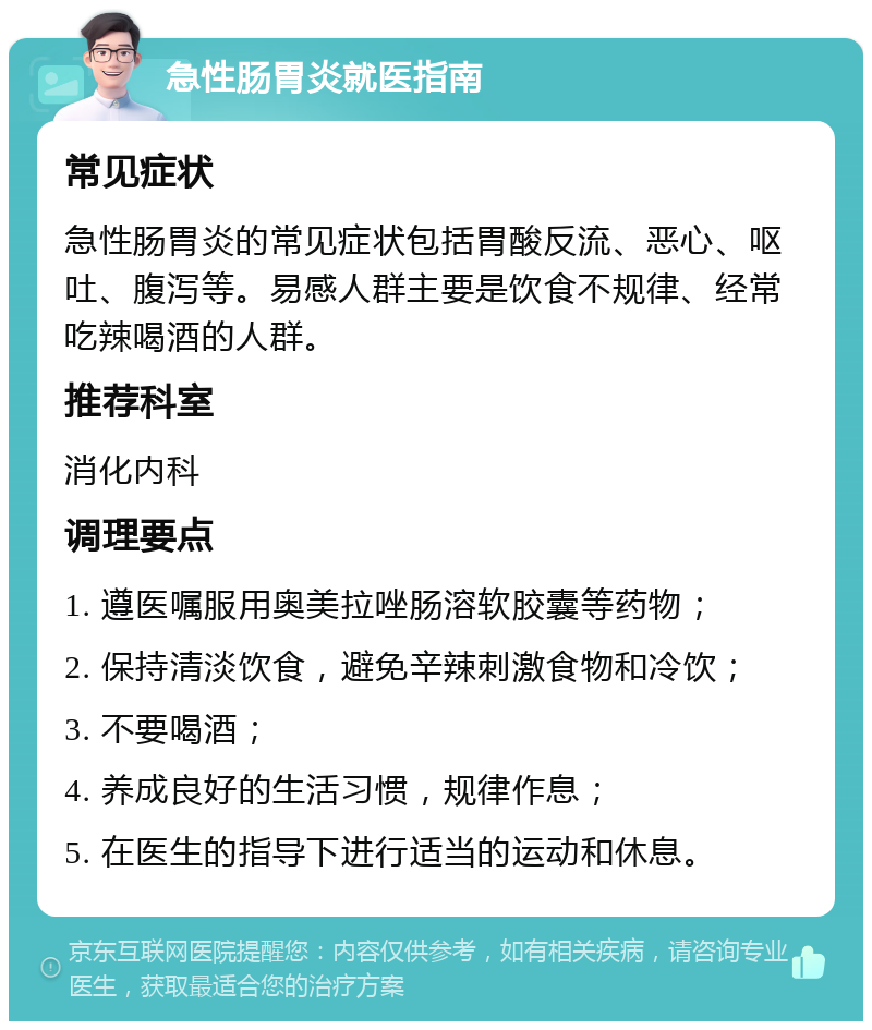 急性肠胃炎就医指南 常见症状 急性肠胃炎的常见症状包括胃酸反流、恶心、呕吐、腹泻等。易感人群主要是饮食不规律、经常吃辣喝酒的人群。 推荐科室 消化内科 调理要点 1. 遵医嘱服用奥美拉唑肠溶软胶囊等药物； 2. 保持清淡饮食，避免辛辣刺激食物和冷饮； 3. 不要喝酒； 4. 养成良好的生活习惯，规律作息； 5. 在医生的指导下进行适当的运动和休息。