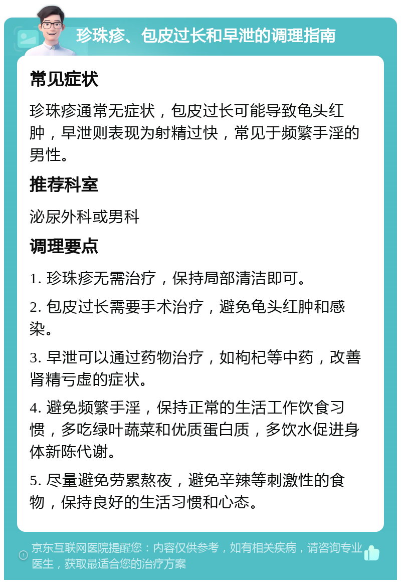 珍珠疹、包皮过长和早泄的调理指南 常见症状 珍珠疹通常无症状，包皮过长可能导致龟头红肿，早泄则表现为射精过快，常见于频繁手淫的男性。 推荐科室 泌尿外科或男科 调理要点 1. 珍珠疹无需治疗，保持局部清洁即可。 2. 包皮过长需要手术治疗，避免龟头红肿和感染。 3. 早泄可以通过药物治疗，如枸杞等中药，改善肾精亏虚的症状。 4. 避免频繁手淫，保持正常的生活工作饮食习惯，多吃绿叶蔬菜和优质蛋白质，多饮水促进身体新陈代谢。 5. 尽量避免劳累熬夜，避免辛辣等刺激性的食物，保持良好的生活习惯和心态。