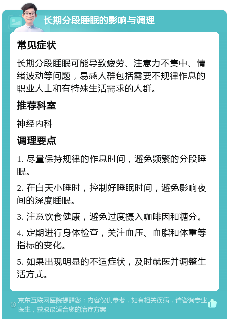 长期分段睡眠的影响与调理 常见症状 长期分段睡眠可能导致疲劳、注意力不集中、情绪波动等问题，易感人群包括需要不规律作息的职业人士和有特殊生活需求的人群。 推荐科室 神经内科 调理要点 1. 尽量保持规律的作息时间，避免频繁的分段睡眠。 2. 在白天小睡时，控制好睡眠时间，避免影响夜间的深度睡眠。 3. 注意饮食健康，避免过度摄入咖啡因和糖分。 4. 定期进行身体检查，关注血压、血脂和体重等指标的变化。 5. 如果出现明显的不适症状，及时就医并调整生活方式。