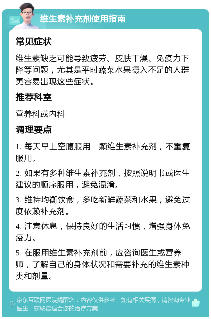 维生素补充剂使用指南 常见症状 维生素缺乏可能导致疲劳、皮肤干燥、免疫力下降等问题，尤其是平时蔬菜水果摄入不足的人群更容易出现这些症状。 推荐科室 营养科或内科 调理要点 1. 每天早上空腹服用一颗维生素补充剂，不重复服用。 2. 如果有多种维生素补充剂，按照说明书或医生建议的顺序服用，避免混淆。 3. 维持均衡饮食，多吃新鲜蔬菜和水果，避免过度依赖补充剂。 4. 注意休息，保持良好的生活习惯，增强身体免疫力。 5. 在服用维生素补充剂前，应咨询医生或营养师，了解自己的身体状况和需要补充的维生素种类和剂量。