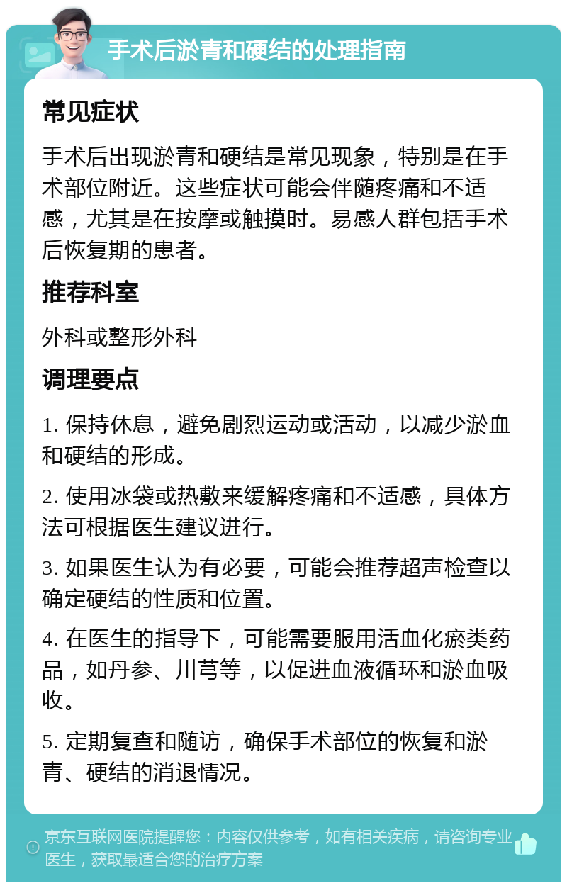 手术后淤青和硬结的处理指南 常见症状 手术后出现淤青和硬结是常见现象，特别是在手术部位附近。这些症状可能会伴随疼痛和不适感，尤其是在按摩或触摸时。易感人群包括手术后恢复期的患者。 推荐科室 外科或整形外科 调理要点 1. 保持休息，避免剧烈运动或活动，以减少淤血和硬结的形成。 2. 使用冰袋或热敷来缓解疼痛和不适感，具体方法可根据医生建议进行。 3. 如果医生认为有必要，可能会推荐超声检查以确定硬结的性质和位置。 4. 在医生的指导下，可能需要服用活血化瘀类药品，如丹参、川芎等，以促进血液循环和淤血吸收。 5. 定期复查和随访，确保手术部位的恢复和淤青、硬结的消退情况。