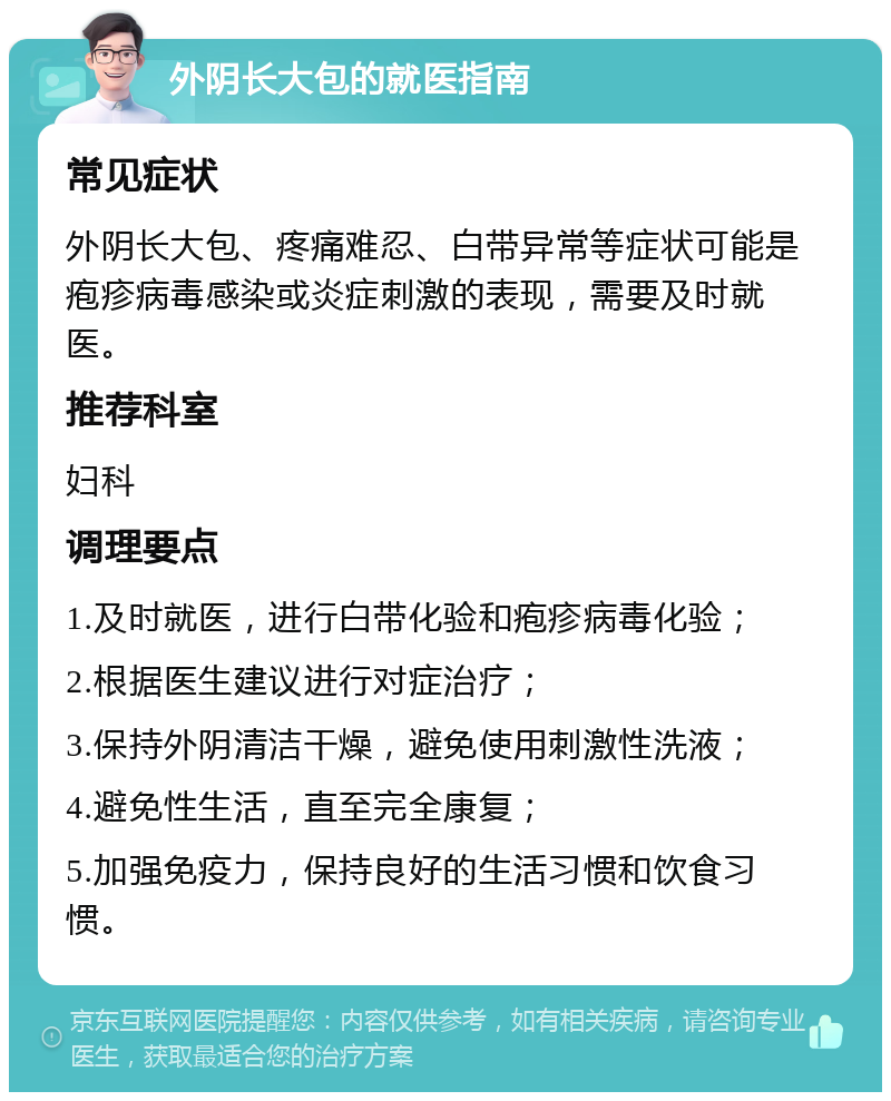 外阴长大包的就医指南 常见症状 外阴长大包、疼痛难忍、白带异常等症状可能是疱疹病毒感染或炎症刺激的表现，需要及时就医。 推荐科室 妇科 调理要点 1.及时就医，进行白带化验和疱疹病毒化验； 2.根据医生建议进行对症治疗； 3.保持外阴清洁干燥，避免使用刺激性洗液； 4.避免性生活，直至完全康复； 5.加强免疫力，保持良好的生活习惯和饮食习惯。