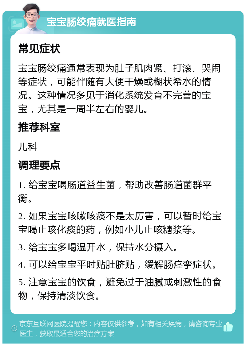 宝宝肠绞痛就医指南 常见症状 宝宝肠绞痛通常表现为肚子肌肉紧、打滚、哭闹等症状，可能伴随有大便干燥或糊状希水的情况。这种情况多见于消化系统发育不完善的宝宝，尤其是一周半左右的婴儿。 推荐科室 儿科 调理要点 1. 给宝宝喝肠道益生菌，帮助改善肠道菌群平衡。 2. 如果宝宝咳嗽咳痰不是太厉害，可以暂时给宝宝喝止咳化痰的药，例如小儿止咳糖浆等。 3. 给宝宝多喝温开水，保持水分摄入。 4. 可以给宝宝平时贴肚脐贴，缓解肠痉挛症状。 5. 注意宝宝的饮食，避免过于油腻或刺激性的食物，保持清淡饮食。