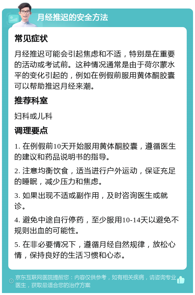 月经推迟的安全方法 常见症状 月经推迟可能会引起焦虑和不适，特别是在重要的活动或考试前。这种情况通常是由于荷尔蒙水平的变化引起的，例如在例假前服用黄体酮胶囊可以帮助推迟月经来潮。 推荐科室 妇科或儿科 调理要点 1. 在例假前10天开始服用黄体酮胶囊，遵循医生的建议和药品说明书的指导。 2. 注意均衡饮食，适当进行户外运动，保证充足的睡眠，减少压力和焦虑。 3. 如果出现不适或副作用，及时咨询医生或就诊。 4. 避免中途自行停药，至少服用10-14天以避免不规则出血的可能性。 5. 在非必要情况下，遵循月经自然规律，放松心情，保持良好的生活习惯和心态。