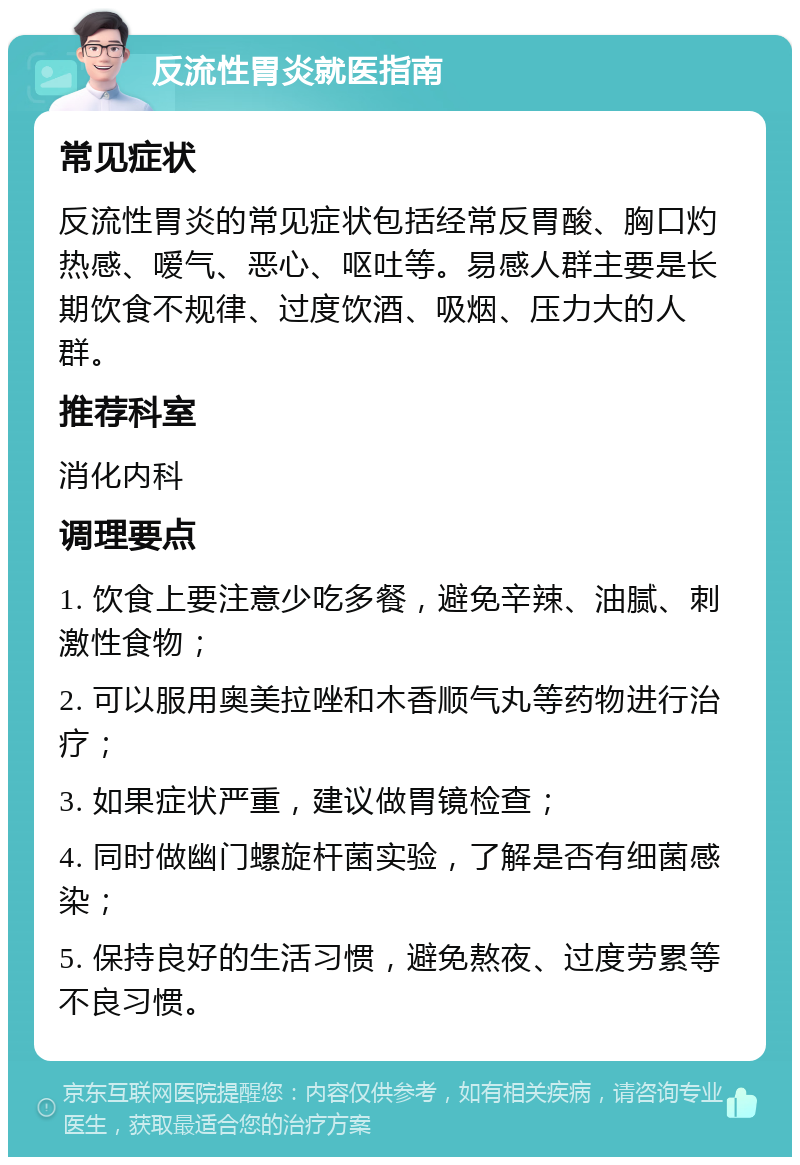 反流性胃炎就医指南 常见症状 反流性胃炎的常见症状包括经常反胃酸、胸口灼热感、嗳气、恶心、呕吐等。易感人群主要是长期饮食不规律、过度饮酒、吸烟、压力大的人群。 推荐科室 消化内科 调理要点 1. 饮食上要注意少吃多餐，避免辛辣、油腻、刺激性食物； 2. 可以服用奥美拉唑和木香顺气丸等药物进行治疗； 3. 如果症状严重，建议做胃镜检查； 4. 同时做幽门螺旋杆菌实验，了解是否有细菌感染； 5. 保持良好的生活习惯，避免熬夜、过度劳累等不良习惯。