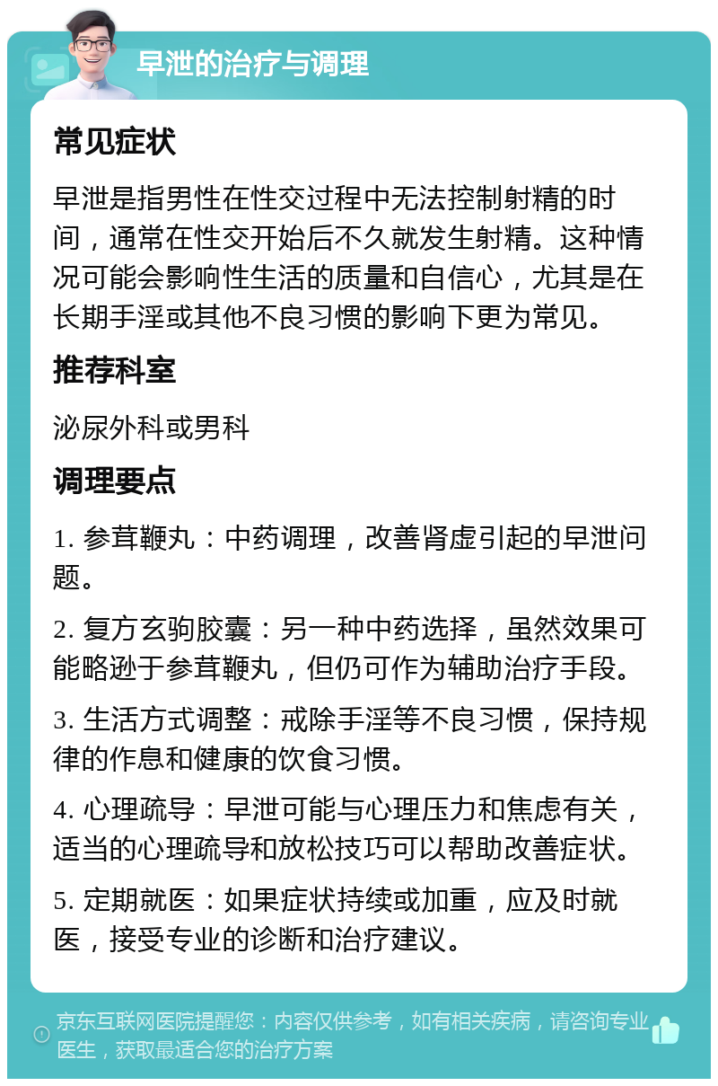 早泄的治疗与调理 常见症状 早泄是指男性在性交过程中无法控制射精的时间，通常在性交开始后不久就发生射精。这种情况可能会影响性生活的质量和自信心，尤其是在长期手淫或其他不良习惯的影响下更为常见。 推荐科室 泌尿外科或男科 调理要点 1. 参茸鞭丸：中药调理，改善肾虚引起的早泄问题。 2. 复方玄驹胶囊：另一种中药选择，虽然效果可能略逊于参茸鞭丸，但仍可作为辅助治疗手段。 3. 生活方式调整：戒除手淫等不良习惯，保持规律的作息和健康的饮食习惯。 4. 心理疏导：早泄可能与心理压力和焦虑有关，适当的心理疏导和放松技巧可以帮助改善症状。 5. 定期就医：如果症状持续或加重，应及时就医，接受专业的诊断和治疗建议。