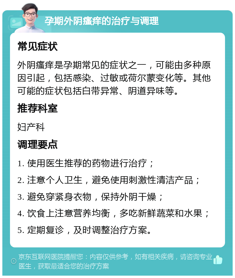 孕期外阴瘙痒的治疗与调理 常见症状 外阴瘙痒是孕期常见的症状之一，可能由多种原因引起，包括感染、过敏或荷尔蒙变化等。其他可能的症状包括白带异常、阴道异味等。 推荐科室 妇产科 调理要点 1. 使用医生推荐的药物进行治疗； 2. 注意个人卫生，避免使用刺激性清洁产品； 3. 避免穿紧身衣物，保持外阴干燥； 4. 饮食上注意营养均衡，多吃新鲜蔬菜和水果； 5. 定期复诊，及时调整治疗方案。