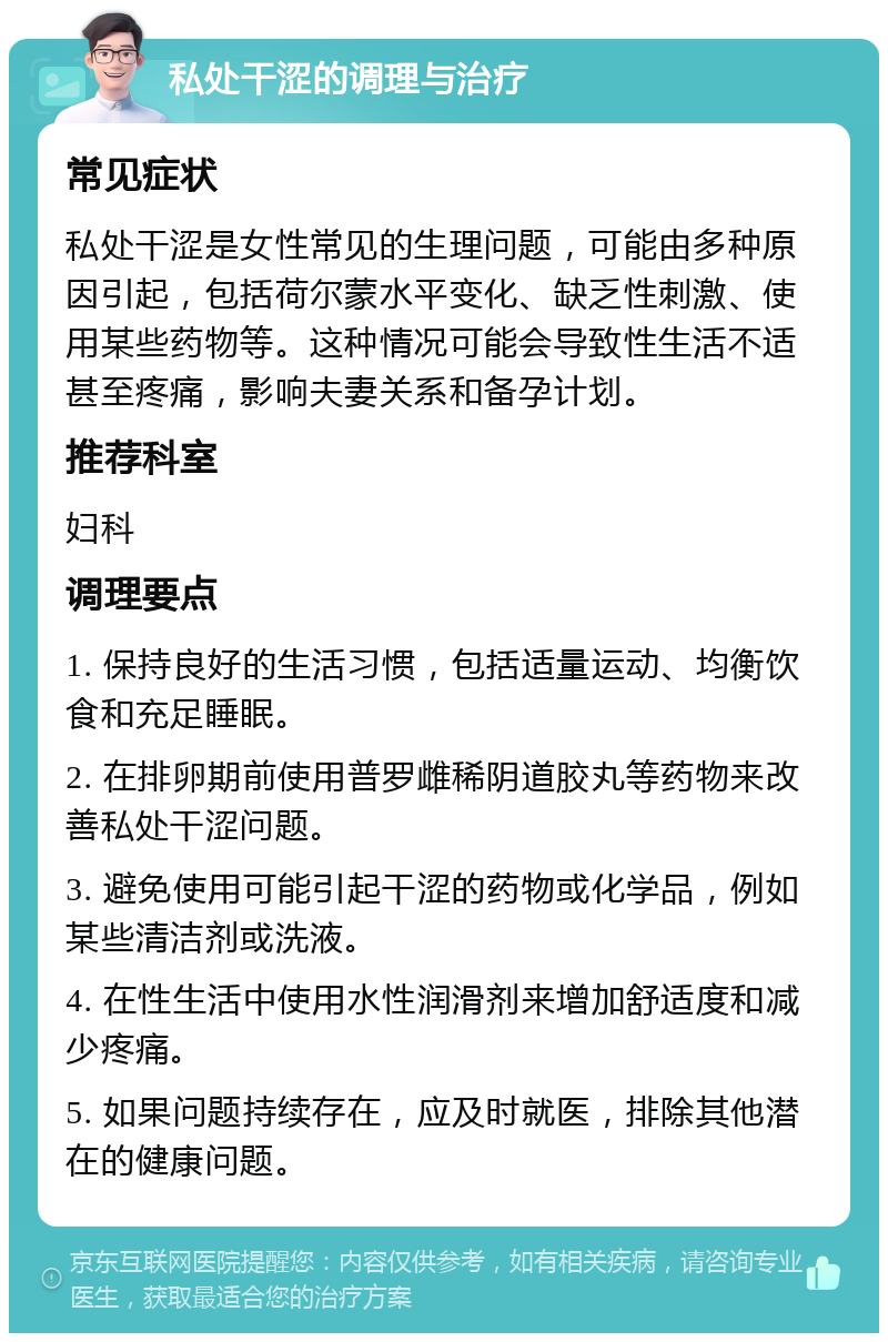 私处干涩的调理与治疗 常见症状 私处干涩是女性常见的生理问题，可能由多种原因引起，包括荷尔蒙水平变化、缺乏性刺激、使用某些药物等。这种情况可能会导致性生活不适甚至疼痛，影响夫妻关系和备孕计划。 推荐科室 妇科 调理要点 1. 保持良好的生活习惯，包括适量运动、均衡饮食和充足睡眠。 2. 在排卵期前使用普罗雌稀阴道胶丸等药物来改善私处干涩问题。 3. 避免使用可能引起干涩的药物或化学品，例如某些清洁剂或洗液。 4. 在性生活中使用水性润滑剂来增加舒适度和减少疼痛。 5. 如果问题持续存在，应及时就医，排除其他潜在的健康问题。