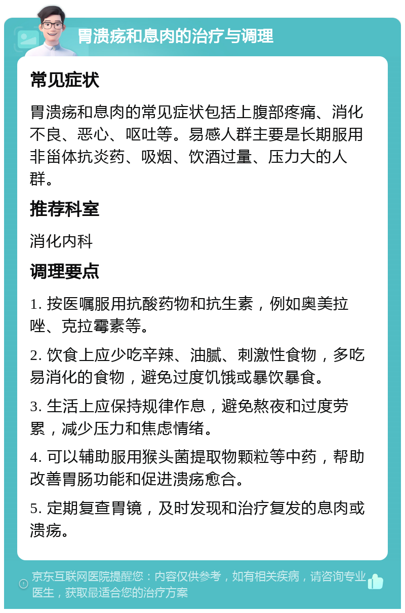 胃溃疡和息肉的治疗与调理 常见症状 胃溃疡和息肉的常见症状包括上腹部疼痛、消化不良、恶心、呕吐等。易感人群主要是长期服用非甾体抗炎药、吸烟、饮酒过量、压力大的人群。 推荐科室 消化内科 调理要点 1. 按医嘱服用抗酸药物和抗生素，例如奥美拉唑、克拉霉素等。 2. 饮食上应少吃辛辣、油腻、刺激性食物，多吃易消化的食物，避免过度饥饿或暴饮暴食。 3. 生活上应保持规律作息，避免熬夜和过度劳累，减少压力和焦虑情绪。 4. 可以辅助服用猴头菌提取物颗粒等中药，帮助改善胃肠功能和促进溃疡愈合。 5. 定期复查胃镜，及时发现和治疗复发的息肉或溃疡。