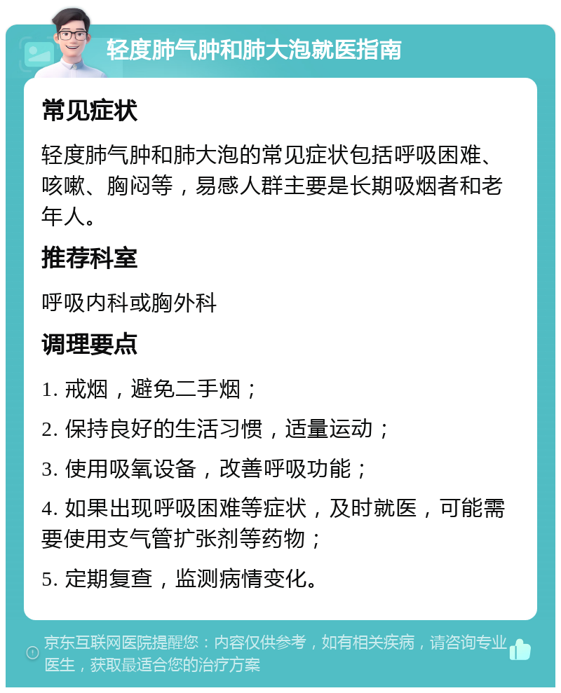 轻度肺气肿和肺大泡就医指南 常见症状 轻度肺气肿和肺大泡的常见症状包括呼吸困难、咳嗽、胸闷等，易感人群主要是长期吸烟者和老年人。 推荐科室 呼吸内科或胸外科 调理要点 1. 戒烟，避免二手烟； 2. 保持良好的生活习惯，适量运动； 3. 使用吸氧设备，改善呼吸功能； 4. 如果出现呼吸困难等症状，及时就医，可能需要使用支气管扩张剂等药物； 5. 定期复查，监测病情变化。