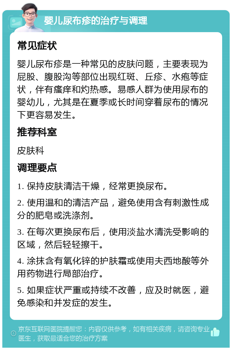 婴儿尿布疹的治疗与调理 常见症状 婴儿尿布疹是一种常见的皮肤问题，主要表现为屁股、腹股沟等部位出现红斑、丘疹、水疱等症状，伴有瘙痒和灼热感。易感人群为使用尿布的婴幼儿，尤其是在夏季或长时间穿着尿布的情况下更容易发生。 推荐科室 皮肤科 调理要点 1. 保持皮肤清洁干燥，经常更换尿布。 2. 使用温和的清洁产品，避免使用含有刺激性成分的肥皂或洗涤剂。 3. 在每次更换尿布后，使用淡盐水清洗受影响的区域，然后轻轻擦干。 4. 涂抹含有氧化锌的护肤霜或使用夫西地酸等外用药物进行局部治疗。 5. 如果症状严重或持续不改善，应及时就医，避免感染和并发症的发生。