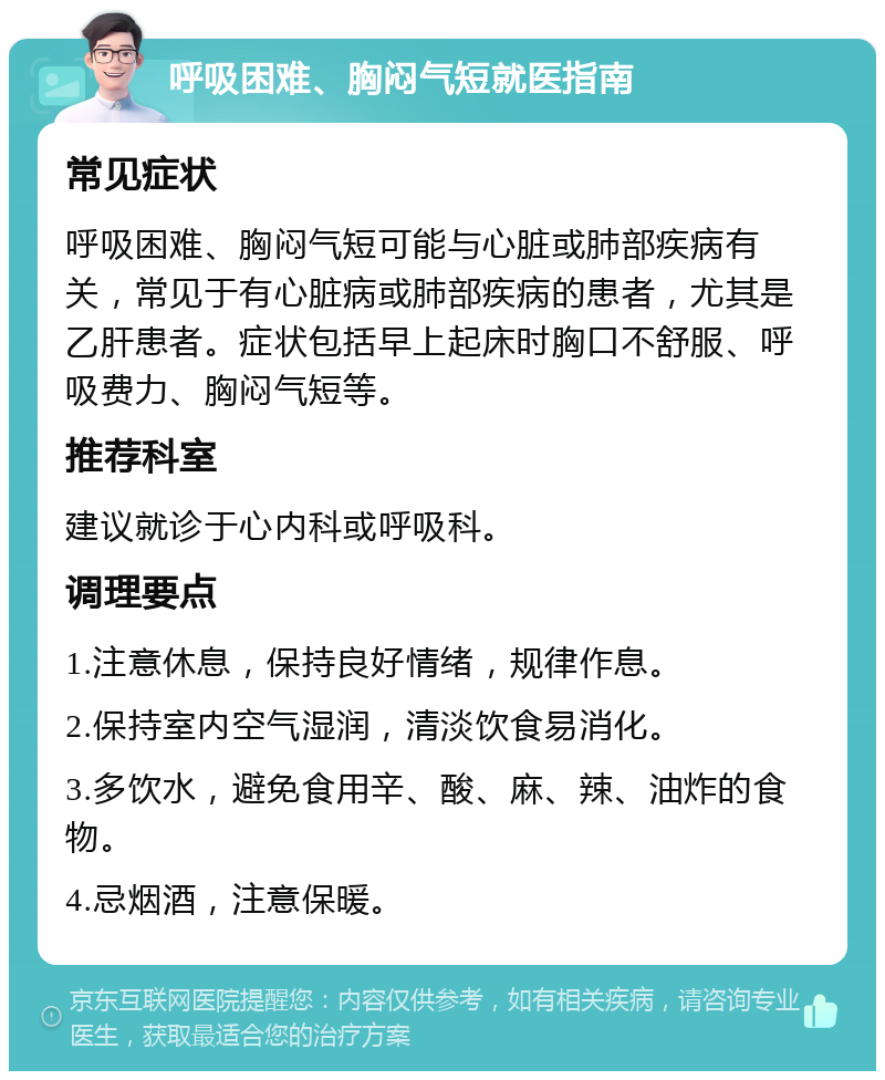 呼吸困难、胸闷气短就医指南 常见症状 呼吸困难、胸闷气短可能与心脏或肺部疾病有关，常见于有心脏病或肺部疾病的患者，尤其是乙肝患者。症状包括早上起床时胸口不舒服、呼吸费力、胸闷气短等。 推荐科室 建议就诊于心内科或呼吸科。 调理要点 1.注意休息，保持良好情绪，规律作息。 2.保持室内空气湿润，清淡饮食易消化。 3.多饮水，避免食用辛、酸、麻、辣、油炸的食物。 4.忌烟酒，注意保暖。