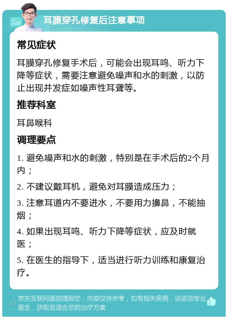 耳膜穿孔修复后注意事项 常见症状 耳膜穿孔修复手术后，可能会出现耳鸣、听力下降等症状，需要注意避免噪声和水的刺激，以防止出现并发症如噪声性耳聋等。 推荐科室 耳鼻喉科 调理要点 1. 避免噪声和水的刺激，特别是在手术后的2个月内； 2. 不建议戴耳机，避免对耳膜造成压力； 3. 注意耳道内不要进水，不要用力擤鼻，不能抽烟； 4. 如果出现耳鸣、听力下降等症状，应及时就医； 5. 在医生的指导下，适当进行听力训练和康复治疗。