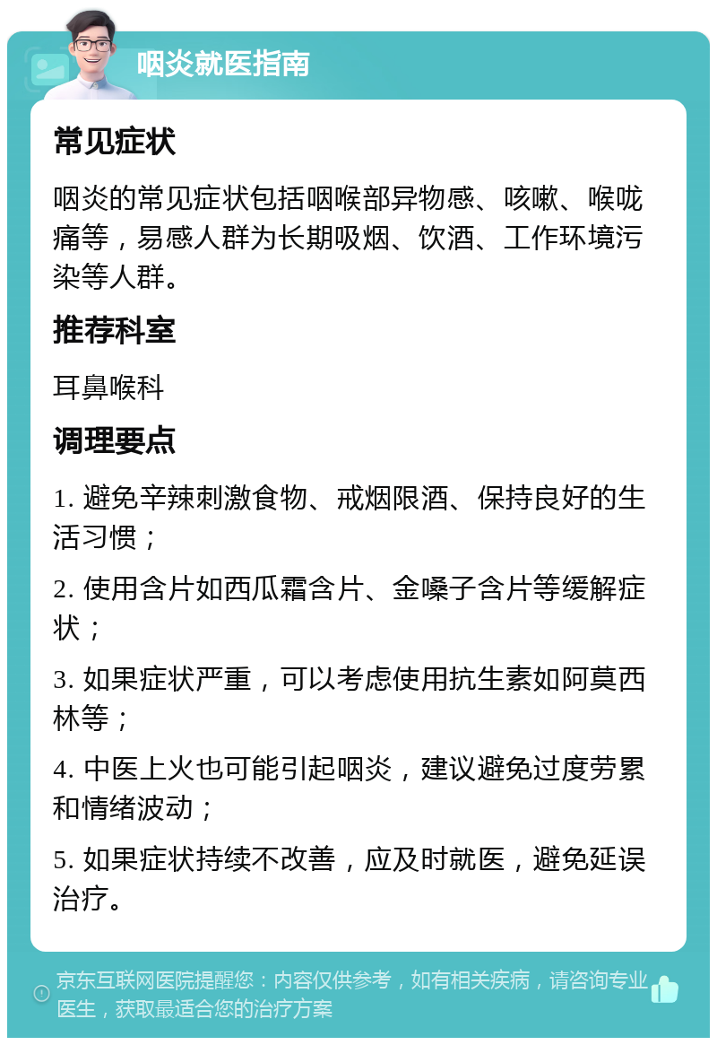 咽炎就医指南 常见症状 咽炎的常见症状包括咽喉部异物感、咳嗽、喉咙痛等，易感人群为长期吸烟、饮酒、工作环境污染等人群。 推荐科室 耳鼻喉科 调理要点 1. 避免辛辣刺激食物、戒烟限酒、保持良好的生活习惯； 2. 使用含片如西瓜霜含片、金嗓子含片等缓解症状； 3. 如果症状严重，可以考虑使用抗生素如阿莫西林等； 4. 中医上火也可能引起咽炎，建议避免过度劳累和情绪波动； 5. 如果症状持续不改善，应及时就医，避免延误治疗。