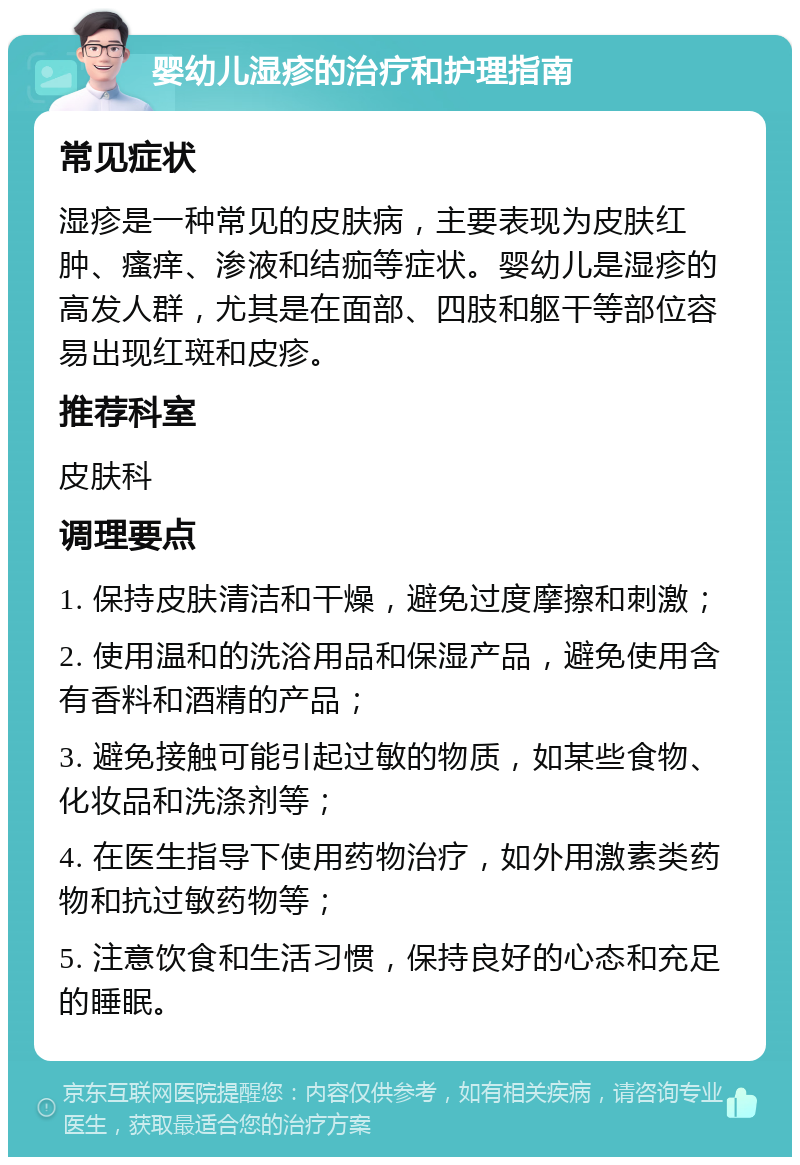 婴幼儿湿疹的治疗和护理指南 常见症状 湿疹是一种常见的皮肤病，主要表现为皮肤红肿、瘙痒、渗液和结痂等症状。婴幼儿是湿疹的高发人群，尤其是在面部、四肢和躯干等部位容易出现红斑和皮疹。 推荐科室 皮肤科 调理要点 1. 保持皮肤清洁和干燥，避免过度摩擦和刺激； 2. 使用温和的洗浴用品和保湿产品，避免使用含有香料和酒精的产品； 3. 避免接触可能引起过敏的物质，如某些食物、化妆品和洗涤剂等； 4. 在医生指导下使用药物治疗，如外用激素类药物和抗过敏药物等； 5. 注意饮食和生活习惯，保持良好的心态和充足的睡眠。