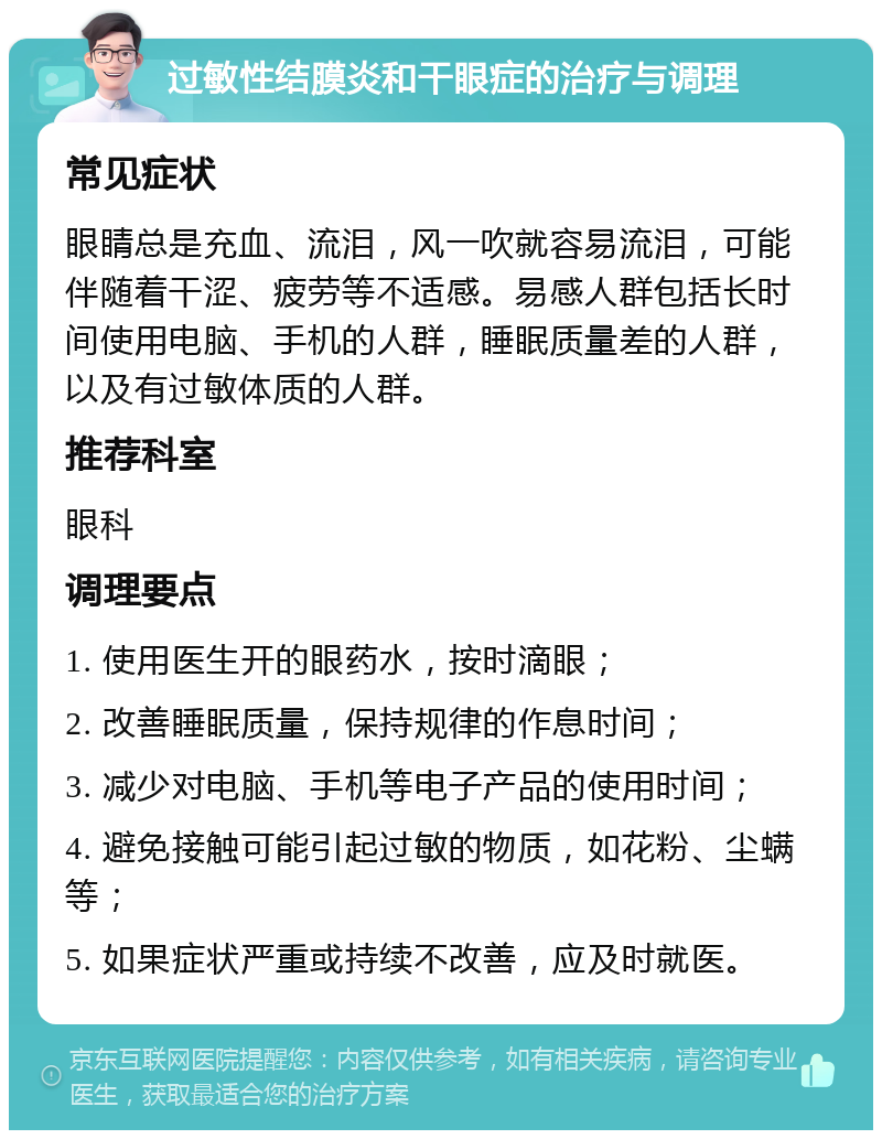 过敏性结膜炎和干眼症的治疗与调理 常见症状 眼睛总是充血、流泪，风一吹就容易流泪，可能伴随着干涩、疲劳等不适感。易感人群包括长时间使用电脑、手机的人群，睡眠质量差的人群，以及有过敏体质的人群。 推荐科室 眼科 调理要点 1. 使用医生开的眼药水，按时滴眼； 2. 改善睡眠质量，保持规律的作息时间； 3. 减少对电脑、手机等电子产品的使用时间； 4. 避免接触可能引起过敏的物质，如花粉、尘螨等； 5. 如果症状严重或持续不改善，应及时就医。