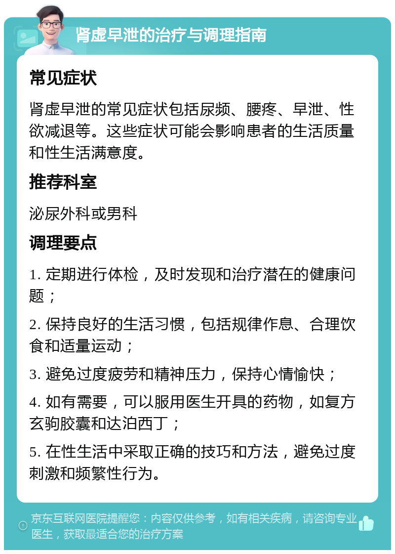 肾虚早泄的治疗与调理指南 常见症状 肾虚早泄的常见症状包括尿频、腰疼、早泄、性欲减退等。这些症状可能会影响患者的生活质量和性生活满意度。 推荐科室 泌尿外科或男科 调理要点 1. 定期进行体检，及时发现和治疗潜在的健康问题； 2. 保持良好的生活习惯，包括规律作息、合理饮食和适量运动； 3. 避免过度疲劳和精神压力，保持心情愉快； 4. 如有需要，可以服用医生开具的药物，如复方玄驹胶囊和达泊西丁； 5. 在性生活中采取正确的技巧和方法，避免过度刺激和频繁性行为。