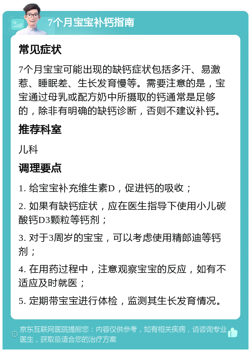 7个月宝宝补钙指南 常见症状 7个月宝宝可能出现的缺钙症状包括多汗、易激惹、睡眠差、生长发育慢等。需要注意的是，宝宝通过母乳或配方奶中所摄取的钙通常是足够的，除非有明确的缺钙诊断，否则不建议补钙。 推荐科室 儿科 调理要点 1. 给宝宝补充维生素D，促进钙的吸收； 2. 如果有缺钙症状，应在医生指导下使用小儿碳酸钙D3颗粒等钙剂； 3. 对于3周岁的宝宝，可以考虑使用精郎迪等钙剂； 4. 在用药过程中，注意观察宝宝的反应，如有不适应及时就医； 5. 定期带宝宝进行体检，监测其生长发育情况。