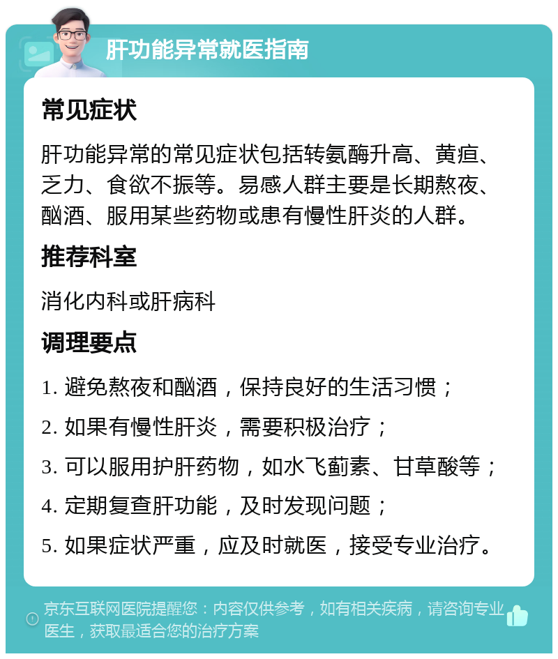 肝功能异常就医指南 常见症状 肝功能异常的常见症状包括转氨酶升高、黄疸、乏力、食欲不振等。易感人群主要是长期熬夜、酗酒、服用某些药物或患有慢性肝炎的人群。 推荐科室 消化内科或肝病科 调理要点 1. 避免熬夜和酗酒，保持良好的生活习惯； 2. 如果有慢性肝炎，需要积极治疗； 3. 可以服用护肝药物，如水飞蓟素、甘草酸等； 4. 定期复查肝功能，及时发现问题； 5. 如果症状严重，应及时就医，接受专业治疗。