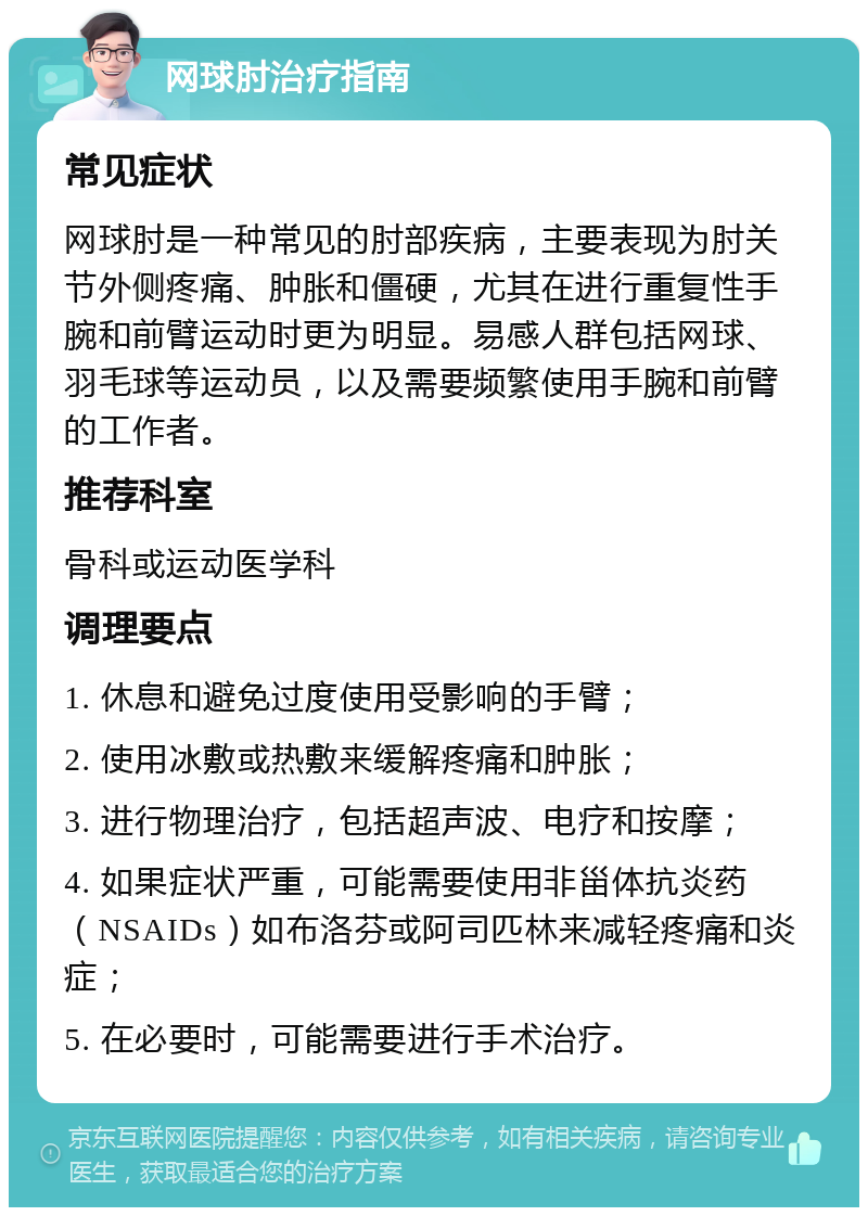 网球肘治疗指南 常见症状 网球肘是一种常见的肘部疾病，主要表现为肘关节外侧疼痛、肿胀和僵硬，尤其在进行重复性手腕和前臂运动时更为明显。易感人群包括网球、羽毛球等运动员，以及需要频繁使用手腕和前臂的工作者。 推荐科室 骨科或运动医学科 调理要点 1. 休息和避免过度使用受影响的手臂； 2. 使用冰敷或热敷来缓解疼痛和肿胀； 3. 进行物理治疗，包括超声波、电疗和按摩； 4. 如果症状严重，可能需要使用非甾体抗炎药（NSAIDs）如布洛芬或阿司匹林来减轻疼痛和炎症； 5. 在必要时，可能需要进行手术治疗。