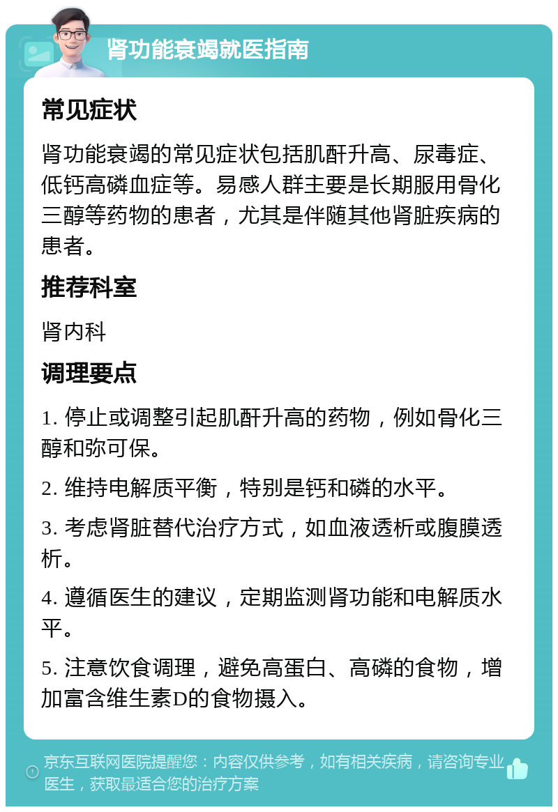 肾功能衰竭就医指南 常见症状 肾功能衰竭的常见症状包括肌酐升高、尿毒症、低钙高磷血症等。易感人群主要是长期服用骨化三醇等药物的患者，尤其是伴随其他肾脏疾病的患者。 推荐科室 肾内科 调理要点 1. 停止或调整引起肌酐升高的药物，例如骨化三醇和弥可保。 2. 维持电解质平衡，特别是钙和磷的水平。 3. 考虑肾脏替代治疗方式，如血液透析或腹膜透析。 4. 遵循医生的建议，定期监测肾功能和电解质水平。 5. 注意饮食调理，避免高蛋白、高磷的食物，增加富含维生素D的食物摄入。