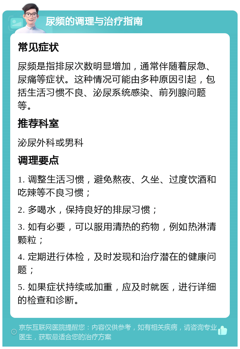 尿频的调理与治疗指南 常见症状 尿频是指排尿次数明显增加，通常伴随着尿急、尿痛等症状。这种情况可能由多种原因引起，包括生活习惯不良、泌尿系统感染、前列腺问题等。 推荐科室 泌尿外科或男科 调理要点 1. 调整生活习惯，避免熬夜、久坐、过度饮酒和吃辣等不良习惯； 2. 多喝水，保持良好的排尿习惯； 3. 如有必要，可以服用清热的药物，例如热淋清颗粒； 4. 定期进行体检，及时发现和治疗潜在的健康问题； 5. 如果症状持续或加重，应及时就医，进行详细的检查和诊断。