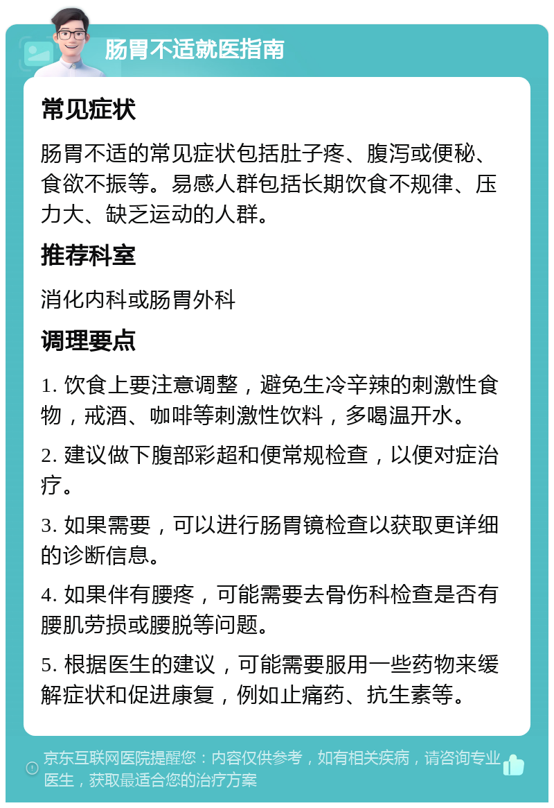 肠胃不适就医指南 常见症状 肠胃不适的常见症状包括肚子疼、腹泻或便秘、食欲不振等。易感人群包括长期饮食不规律、压力大、缺乏运动的人群。 推荐科室 消化内科或肠胃外科 调理要点 1. 饮食上要注意调整，避免生冷辛辣的刺激性食物，戒酒、咖啡等刺激性饮料，多喝温开水。 2. 建议做下腹部彩超和便常规检查，以便对症治疗。 3. 如果需要，可以进行肠胃镜检查以获取更详细的诊断信息。 4. 如果伴有腰疼，可能需要去骨伤科检查是否有腰肌劳损或腰脱等问题。 5. 根据医生的建议，可能需要服用一些药物来缓解症状和促进康复，例如止痛药、抗生素等。