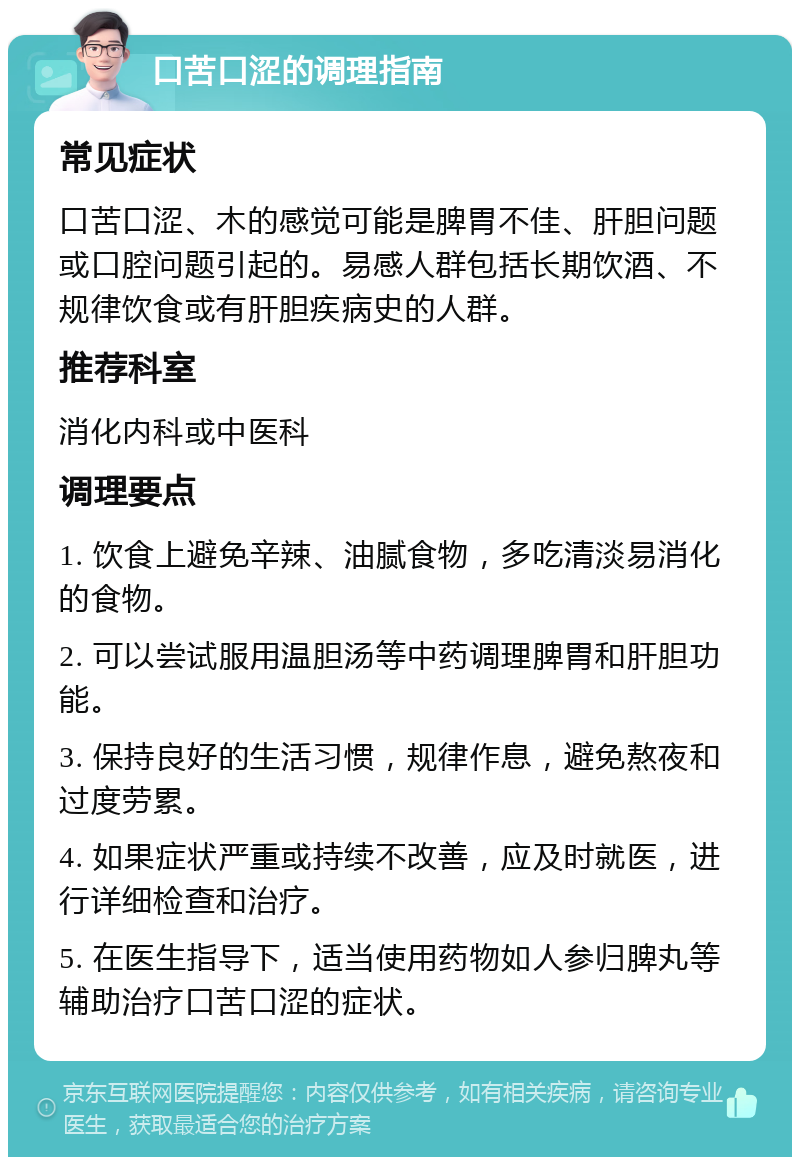 口苦口涩的调理指南 常见症状 口苦口涩、木的感觉可能是脾胃不佳、肝胆问题或口腔问题引起的。易感人群包括长期饮酒、不规律饮食或有肝胆疾病史的人群。 推荐科室 消化内科或中医科 调理要点 1. 饮食上避免辛辣、油腻食物，多吃清淡易消化的食物。 2. 可以尝试服用温胆汤等中药调理脾胃和肝胆功能。 3. 保持良好的生活习惯，规律作息，避免熬夜和过度劳累。 4. 如果症状严重或持续不改善，应及时就医，进行详细检查和治疗。 5. 在医生指导下，适当使用药物如人参归脾丸等辅助治疗口苦口涩的症状。