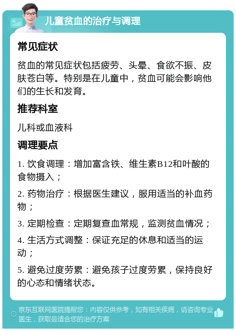 儿童贫血的治疗与调理 常见症状 贫血的常见症状包括疲劳、头晕、食欲不振、皮肤苍白等。特别是在儿童中，贫血可能会影响他们的生长和发育。 推荐科室 儿科或血液科 调理要点 1. 饮食调理：增加富含铁、维生素B12和叶酸的食物摄入； 2. 药物治疗：根据医生建议，服用适当的补血药物； 3. 定期检查：定期复查血常规，监测贫血情况； 4. 生活方式调整：保证充足的休息和适当的运动； 5. 避免过度劳累：避免孩子过度劳累，保持良好的心态和情绪状态。