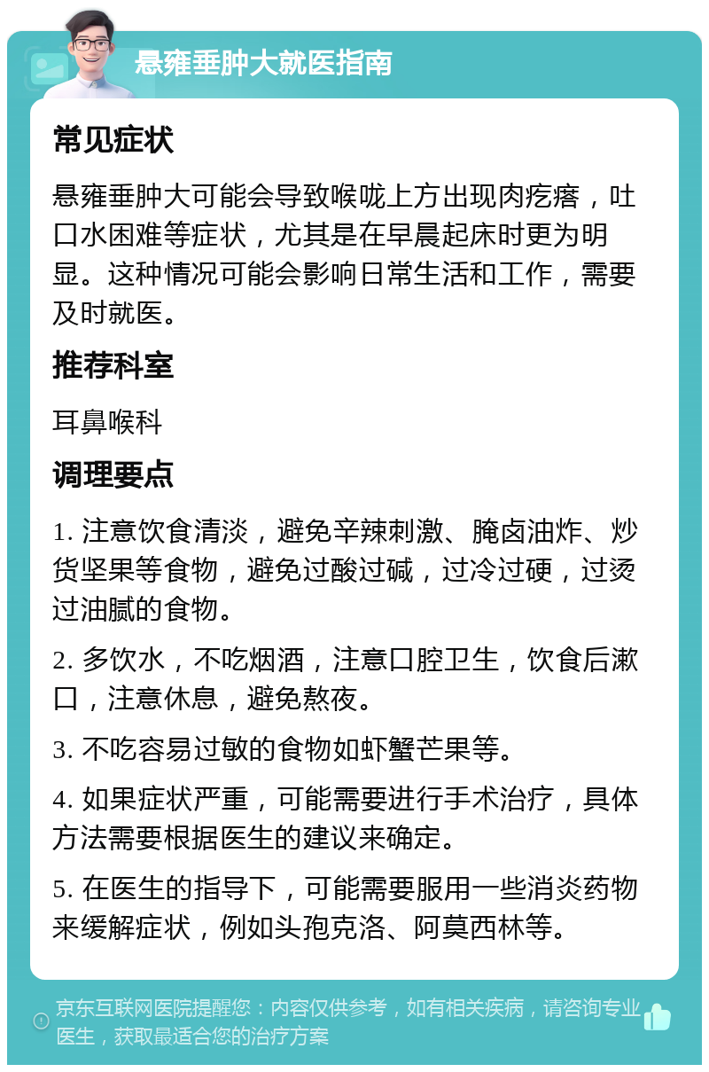 悬雍垂肿大就医指南 常见症状 悬雍垂肿大可能会导致喉咙上方出现肉疙瘩，吐口水困难等症状，尤其是在早晨起床时更为明显。这种情况可能会影响日常生活和工作，需要及时就医。 推荐科室 耳鼻喉科 调理要点 1. 注意饮食清淡，避免辛辣刺激、腌卤油炸、炒货坚果等食物，避免过酸过碱，过冷过硬，过烫过油腻的食物。 2. 多饮水，不吃烟酒，注意口腔卫生，饮食后漱口，注意休息，避免熬夜。 3. 不吃容易过敏的食物如虾蟹芒果等。 4. 如果症状严重，可能需要进行手术治疗，具体方法需要根据医生的建议来确定。 5. 在医生的指导下，可能需要服用一些消炎药物来缓解症状，例如头孢克洛、阿莫西林等。