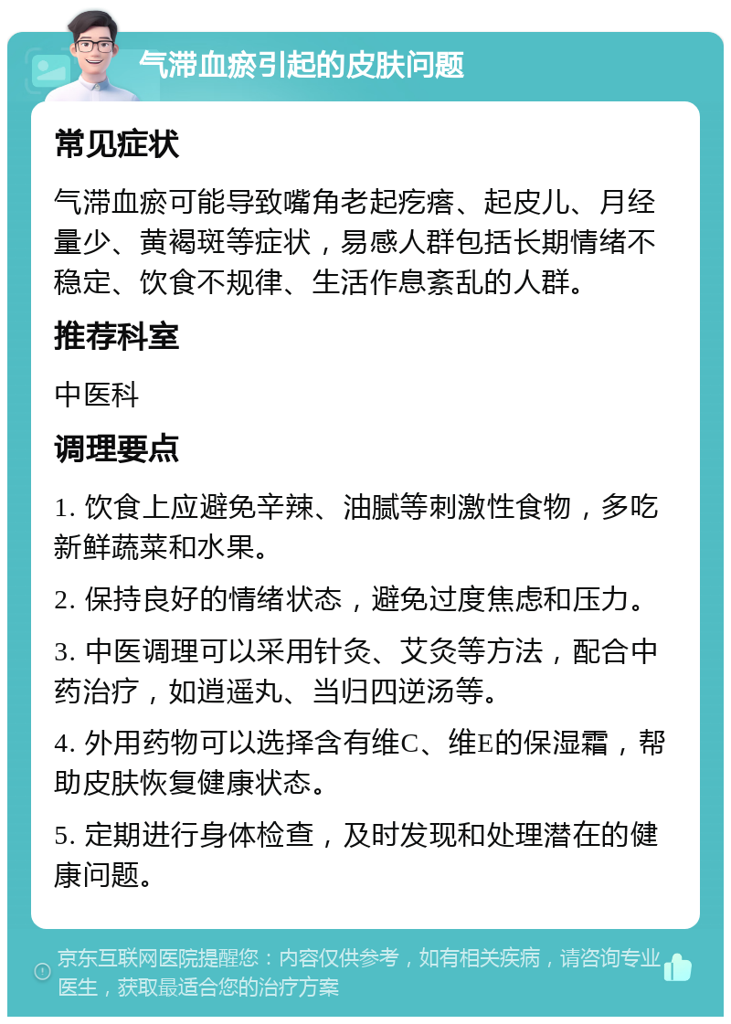 气滞血瘀引起的皮肤问题 常见症状 气滞血瘀可能导致嘴角老起疙瘩、起皮儿、月经量少、黄褐斑等症状，易感人群包括长期情绪不稳定、饮食不规律、生活作息紊乱的人群。 推荐科室 中医科 调理要点 1. 饮食上应避免辛辣、油腻等刺激性食物，多吃新鲜蔬菜和水果。 2. 保持良好的情绪状态，避免过度焦虑和压力。 3. 中医调理可以采用针灸、艾灸等方法，配合中药治疗，如逍遥丸、当归四逆汤等。 4. 外用药物可以选择含有维C、维E的保湿霜，帮助皮肤恢复健康状态。 5. 定期进行身体检查，及时发现和处理潜在的健康问题。