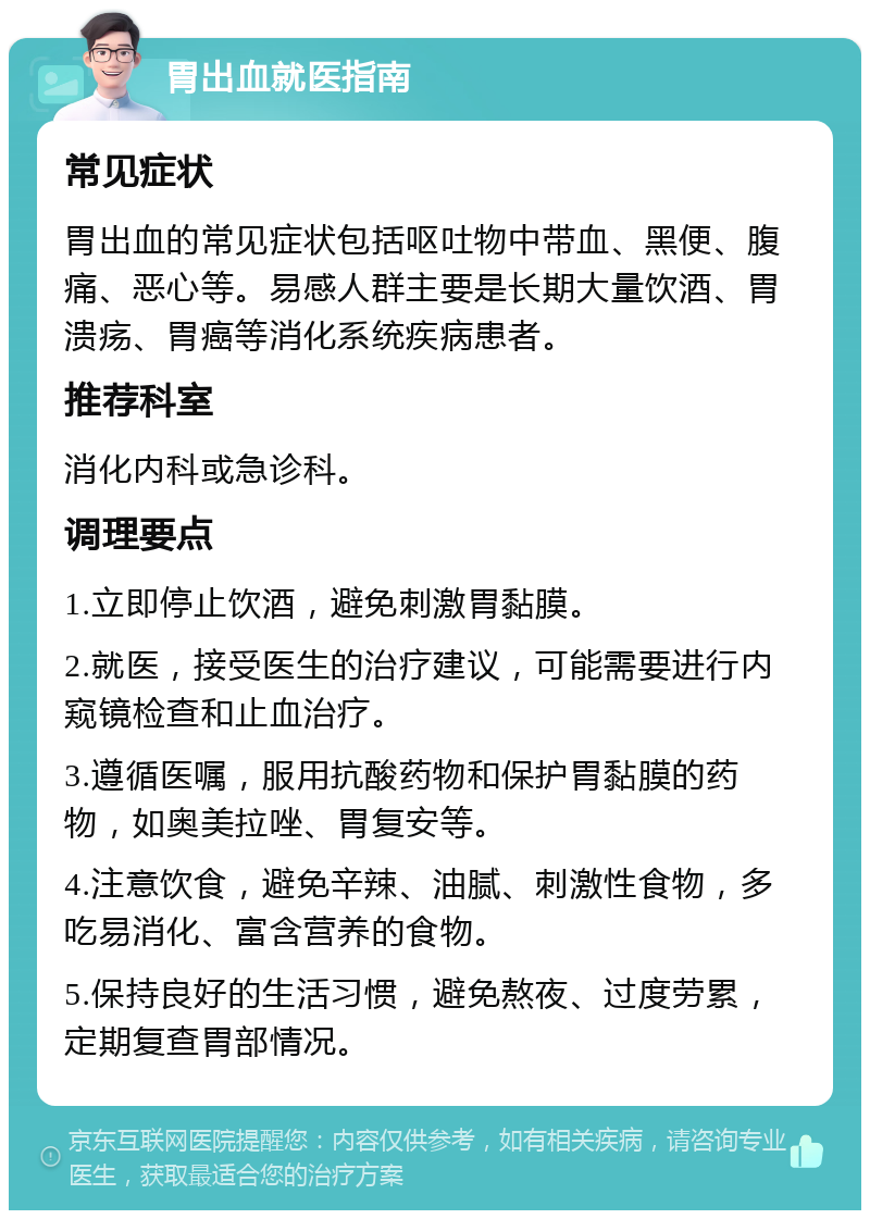 胃出血就医指南 常见症状 胃出血的常见症状包括呕吐物中带血、黑便、腹痛、恶心等。易感人群主要是长期大量饮酒、胃溃疡、胃癌等消化系统疾病患者。 推荐科室 消化内科或急诊科。 调理要点 1.立即停止饮酒，避免刺激胃黏膜。 2.就医，接受医生的治疗建议，可能需要进行内窥镜检查和止血治疗。 3.遵循医嘱，服用抗酸药物和保护胃黏膜的药物，如奥美拉唑、胃复安等。 4.注意饮食，避免辛辣、油腻、刺激性食物，多吃易消化、富含营养的食物。 5.保持良好的生活习惯，避免熬夜、过度劳累，定期复查胃部情况。