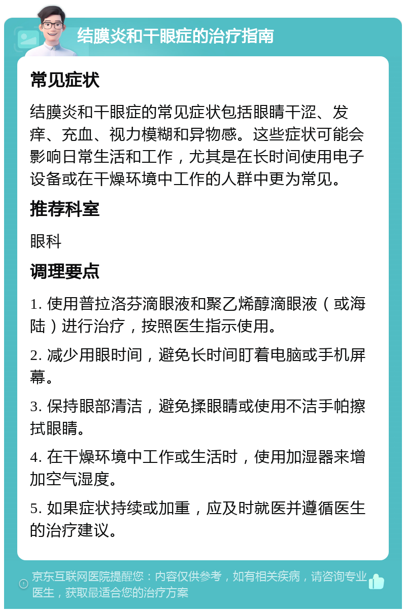 结膜炎和干眼症的治疗指南 常见症状 结膜炎和干眼症的常见症状包括眼睛干涩、发痒、充血、视力模糊和异物感。这些症状可能会影响日常生活和工作，尤其是在长时间使用电子设备或在干燥环境中工作的人群中更为常见。 推荐科室 眼科 调理要点 1. 使用普拉洛芬滴眼液和聚乙烯醇滴眼液（或海陆）进行治疗，按照医生指示使用。 2. 减少用眼时间，避免长时间盯着电脑或手机屏幕。 3. 保持眼部清洁，避免揉眼睛或使用不洁手帕擦拭眼睛。 4. 在干燥环境中工作或生活时，使用加湿器来增加空气湿度。 5. 如果症状持续或加重，应及时就医并遵循医生的治疗建议。