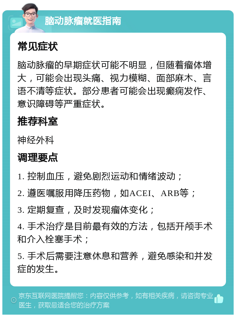 脑动脉瘤就医指南 常见症状 脑动脉瘤的早期症状可能不明显，但随着瘤体增大，可能会出现头痛、视力模糊、面部麻木、言语不清等症状。部分患者可能会出现癫痫发作、意识障碍等严重症状。 推荐科室 神经外科 调理要点 1. 控制血压，避免剧烈运动和情绪波动； 2. 遵医嘱服用降压药物，如ACEI、ARB等； 3. 定期复查，及时发现瘤体变化； 4. 手术治疗是目前最有效的方法，包括开颅手术和介入栓塞手术； 5. 手术后需要注意休息和营养，避免感染和并发症的发生。